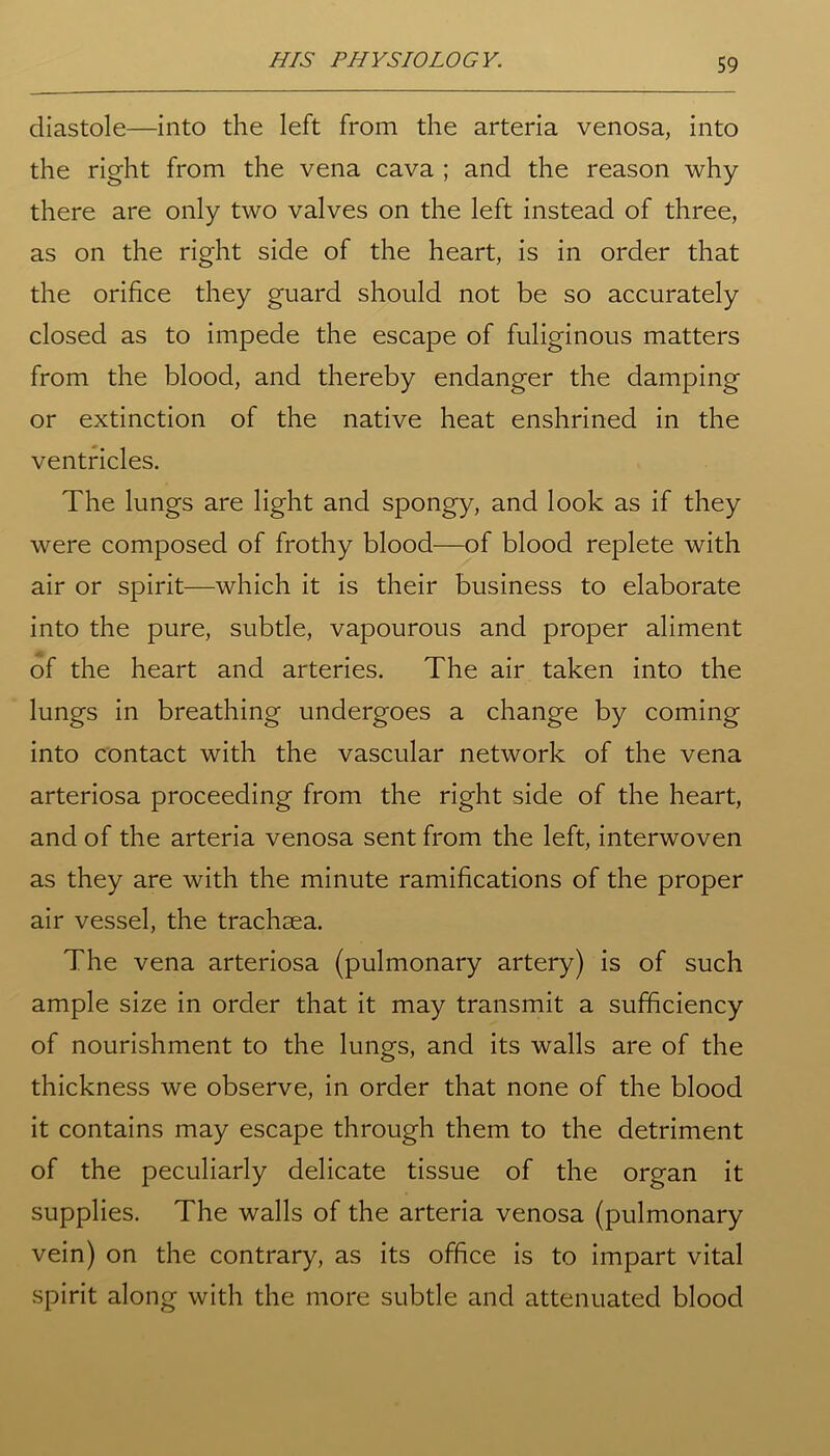 diastole—into the left from the arteria venosa, into the right from the vena cava ; and the reason why there are only two valves on the left instead of three, as on the right side of the heart, is in order that the orifice they guard should not be so accurately closed as to impede the escape of fuliginous matters from the blood, and thereby endanger the damping or extinction of the native heat enshrined in the ventricles. The lungs are light and spongy, and look as if they were composed of frothy blood—of blood replete with air or spirit—which it is their business to elaborate into the pure, subtle, vapourous and proper aliment of the heart and arteries. The air taken into the lungs in breathing undergoes a change by coming into contact with the vascular network of the vena arteriosa proceeding from the right side of the heart, and of the arteria venosa sent from the left, interwoven as they are with the minute ramifications of the proper air vessel, the trachsea. The vena arteriosa (pulmonary artery) is of such ample size in order that it may transmit a sufficiency of nourishment to the lungs, and its walls are of the thickness we observe, in order that none of the blood it contains may escape through them to the detriment of the peculiarly delicate tissue of the organ it supplies. The walls of the arteria venosa (pulmonary vein) on the contrary, as its office is to impart vital spirit along with the more subtle and attenuated blood