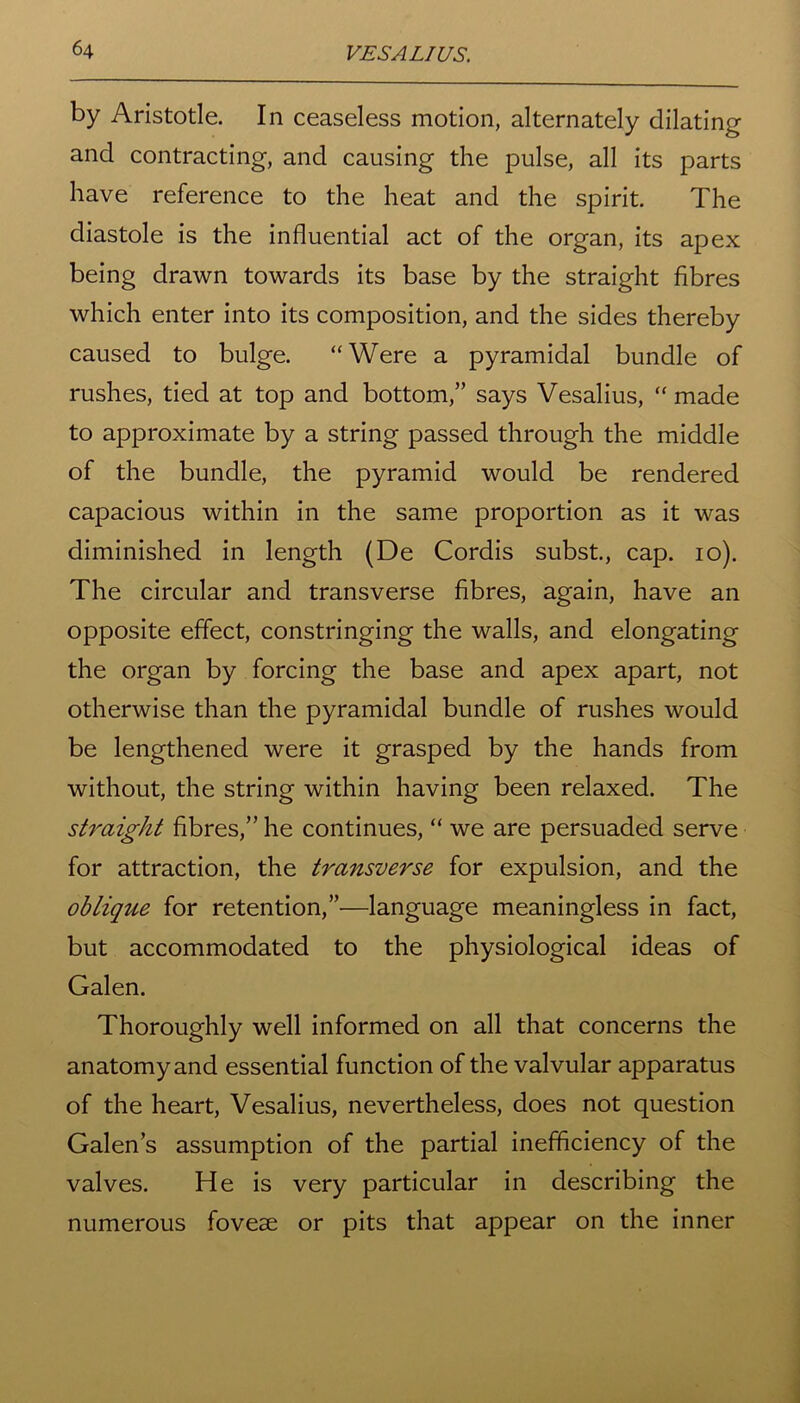 by Aristotle. In ceaseless motion, alternately dilating and contracting, and causing the pulse, all its parts have reference to the heat and the spirit. The diastole is the influential act of the organ, its apex being drawn towards its base by the straight fibres which enter into its composition, and the sides thereby caused to bulge. “Were a pyramidal bundle of rushes, tied at top and bottom,” says Vesalius, “ made to approximate by a string passed through the middle of the bundle, the pyramid would be rendered capacious within in the same proportion as it was diminished in length (De Cordis subst., cap. io). The circular and transverse fibres, again, have an opposite effect, constringing the walls, and elongating the organ by forcing the base and apex apart, not otherwise than the pyramidal bundle of rushes would be lengthened were it grasped by the hands from without, the string within having been relaxed. The straight fibres,” he continues, “ we are persuaded serve for attraction, the transverse for expulsion, and the oblique for retention,”—language meaningless in fact, but accommodated to the physiological ideas of Galen. Thoroughly well informed on all that concerns the anatomy and essential function of the valvular apparatus of the heart, Vesalius, nevertheless, does not question Galen’s assumption of the partial inefficiency of the valves. He is very particular in describing the numerous fovese or pits that appear on the inner