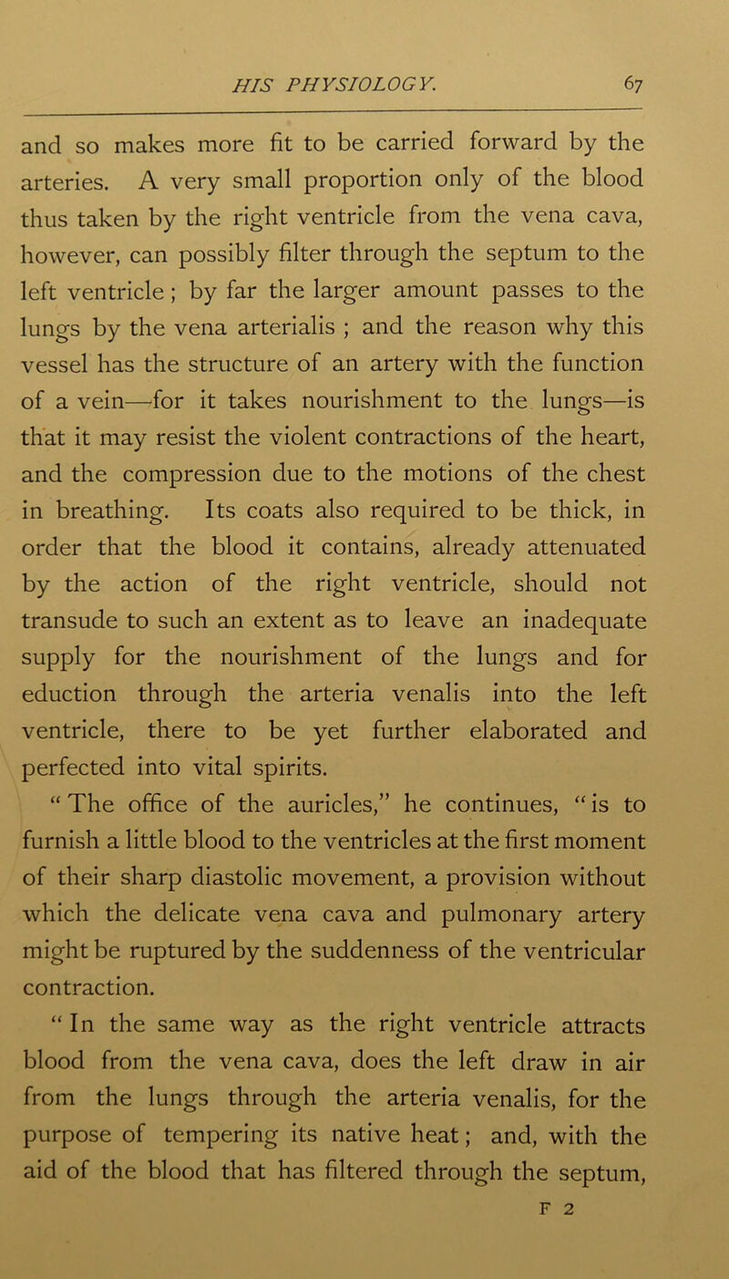 and so makes more fit to be carried forward by the arteries. A very small proportion only of the blood thus taken by the right ventricle from the vena cava, however, can possibly filter through the septum to the left ventricle; by far the larger amount passes to the lungs by the vena arterialis ; and the reason why this vessel has the structure of an artery with the function of a vein—for it takes nourishment to the lungs—is that it may resist the violent contractions of the heart, and the compression due to the motions of the chest in breathing. Its coats also required to be thick, in order that the blood it contains, already attenuated by the action of the right ventricle, should not transude to such an extent as to leave an inadequate supply for the nourishment of the lungs and for eduction through the arteria venalis into the left ventricle, there to be yet further elaborated and perfected into vital spirits. “ The office of the auricles,” he continues, “ is to furnish a little blood to the ventricles at the first moment of their sharp diastolic movement, a provision without which the delicate vena cava and pulmonary artery might be ruptured by the suddenness of the ventricular contraction. “ In the same way as the right ventricle attracts blood from the vena cava, does the left draw in air from the lungs through the arteria venalis, for the purpose of tempering its native heat; and, with the aid of the blood that has filtered through the septum, f 2