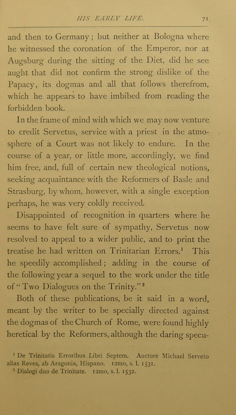 and then to Germany ; but neither at Bologna where he witnessed the coronation of the Emperor, nor at Augsburg during the sitting of the Diet, did he see aught that did not confirm the strong dislike of the Papacy, its dogmas and all that follows therefrom, which he appears to have imbibed from reading the forbidden book. In the frame of mind with which we may now venture to credit Servetus, service with a priest in the atmo- sphere of a Court was not likely to endure. In the course of a year, or little more, accordingly, we find him free, and, full of certain new theological notions, seeking acquaintance with the Reformers of Basle and Strasburg, by whom, however, with a single exception perhaps, he was very coldly received. Disappointed of recognition in quarters where he seems to have felt sure of sympathy, Servetus now resolved to appeal to a wider public, and to print the treatise he had written on Trinitarian Errors.1 This he speedily accomplished; adding in the course of the following year a sequel to the work under the title of “Two Dialogues on the Trinity.”2 Both of these publications, be it said in a word, meant by the writer to be specially directed against the dogmas of the Church of Rome, were found highly heretical by the Reformers, although the daring specu- 1 De Trinitatis Erroribus Libri Septem. Auctore Michael Serveto alias Reves, ab Aragonia, Hispano. i2mo, s. 1. 1531. 2 Dialogi duo de Trinitate. 121110, s. 1. 1532.