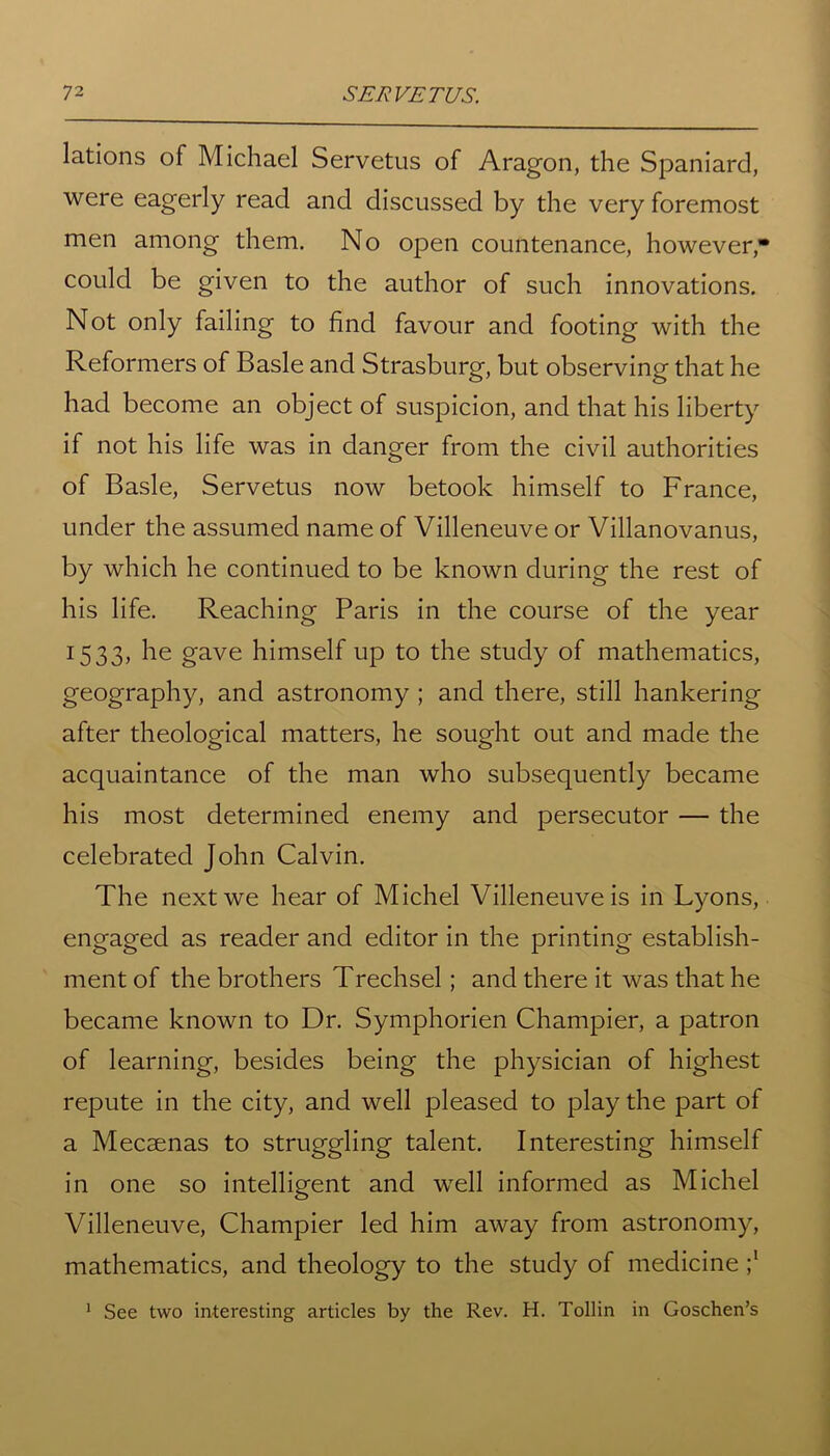 lations of Michael Servetus of Aragon, the Spaniard, were eagerly read and discussed by the very foremost men among them. No open countenance, however* could be given to the author of such innovations. Not only failing to find favour and footing with the Reformers of Basle and Strasburg, but observing that he had become an object of suspicion, and that his liberty if not his life was in danger from the civil authorities of Basle, Servetus now betook himself to France, under the assumed name of Villeneuve or Villanovanus, by which he continued to be known during the rest of his life. Reaching Paris in the course of the year 1533, he gave himself up to the study of mathematics, geography, and astronomy ; and there, still hankering after theological matters, he sought out and made the acquaintance of the man who subsequently became his most determined enemy and persecutor — the celebrated John Calvin. The next we hear of Michel Villeneuve is in Lyons, engaged as reader and editor in the printing establish- ment of the brothers Trechsel; and there it was that he became known to Dr. Symphorien Champier, a patron of learning, besides being the physician of highest repute in the city, and well pleased to play the part of a Mecaenas to struggling talent. Interesting himself in one so intelligent and well informed as Michel Villeneuve, Champier led him away from astronomy, mathematics, and theology to the study of medicine See two interesting articles by the Rev. H. Tollin in Goschen’s 1