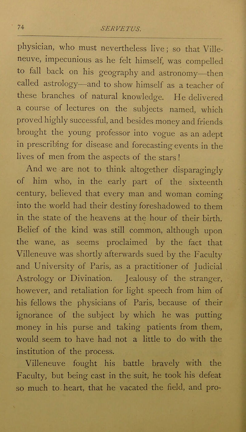 physician, who must nevertheless live; so that Ville- neuve, impecunious as he felt himself, was compelled to fall back on his geography and astronomy—then called astrology—and to show himself as a teacher of these branches of natural knowledge. He delivered a course of lectures on the subjects named, which proved highly successful, and besides money and friends brought the young professor into vogue as an adept in prescribing for disease and forecasting events in the lives of men from the aspects of the stars ! And we are not to think altogether disparagingly of him who, in the early part of the sixteenth century, believed that every man and woman coming into the world had their destiny foreshadowed to them in the state of the heavens at the hour of their birth. Belief of the kind was still common, although upon the wane, as seems proclaimed by the fact that Villeneuve was shortly afterwards sued by the Faculty and University of Paris, as a practitioner of Judicial Astrology or Divination. Jealousy of the stranger, however, and retaliation for light speech from him of his fellows the physicians of Paris, because of their ignorance of the subject by which he was putting money in his purse and taking patients from them, would seem to have had not a little to do with the institution of the process. Villeneuve fought his battle bravely with the Faculty, but being cast in the suit, he took his defeat so much to heart, that he vacated the field, and pro-