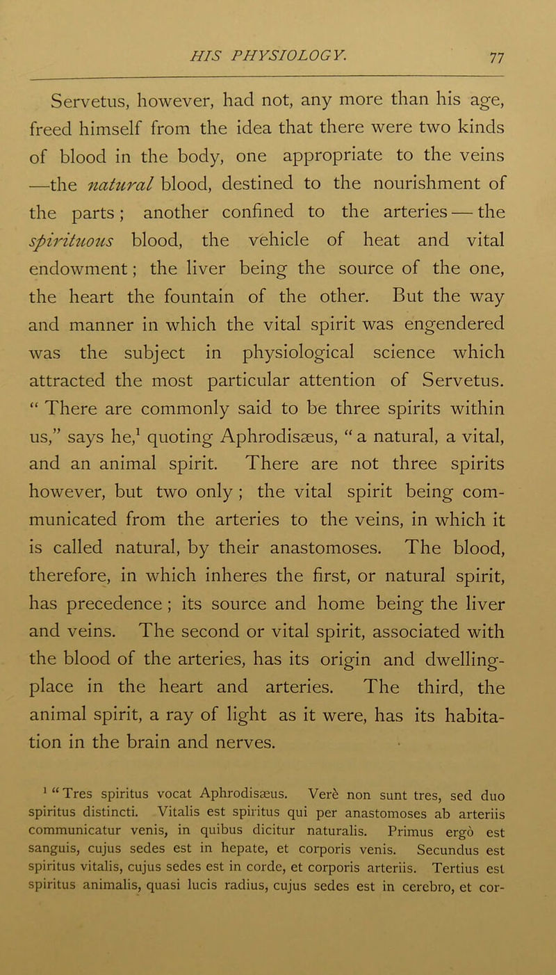 Servetus, however, had not, any more than his age, freed himself from the idea that there were two kinds of blood in the body, one appropriate to the veins —the natural blood, destined to the nourishment of the parts; another confined to the arteries — the spirituous blood, the vehicle of heat and vital endowment; the liver being the source of the one, the heart the fountain of the other. But the way and manner in which the vital spirit was engendered was the subject in physiological science which attracted the most particular attention of Servetus. “ There are commonly said to be three spirits within us,” says he,1 quoting Aphrodisseus, “ a natural, a vital, and an animal spirit. There are not three spirits however, but two only ; the vital spirit being com- municated from the arteries to the veins, in which it is called natural, by their anastomoses. The blood, therefore, in which inheres the first, or natural spirit, has precedence; its source and home being the liver and veins. The second or vital spirit, associated with the blood of the arteries, has its origin and dwelling- place in the heart and arteries. The third, the animal spirit, a ray of light as it were, has its habita- tion in the brain and nerves. 1 “ Tres spiritus vocat Aphrodisaeus. Ver& non sunt tres, sed duo spiritus distincti. Vitalis est spiritus qui per anastomoses ab arteriis communicatur venis, in quibus dicitur naturalis. Primus ergo est sanguis, cujus sedes est in hepate, et corporis venis. Secundus est spiritus vitalis, cujus sedes est in corde, et corporis arteriis. Tertius est spiritus animalis, quasi lucis radius, cujus sedes est in cerebro, et cor-