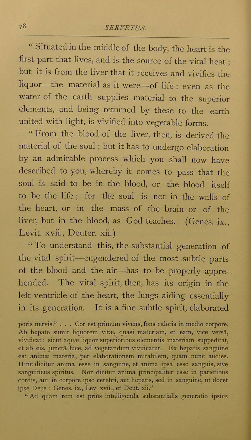“ Situated in the middle of the body, the heart is the hist part that lives, and is the source of the vital heat ; but it is from the liver that it receives and vivifies the liquor the material as it were—of life ; even as the water of the earth supplies material to the superior elements, and being returned by these to the earth united with light, is vivified into vegetable forms. “ From the blood of the liver, then, is derived the material of the soul ; but it has to undergo elaboration by an admirable process which you shall now have described to you, whereby it comes to pass that the soul is said to be in the blood, or the blood itself to be the life ; for the soul is not in the walls of the heart, or in the mass of the brain or of the liver, but in the blood, as God teaches. (Genes, ix., Levit. xvii., Deuter. xii.) “To understand this, the substantial generation of the vital spirit—engendered of the most subtle parts of the blood and the air—has to be properly appre- hended. The vital spirit, then, has its origin in the left ventricle of the heart, the lungs aiding essentially in its generation. It is a fine subtle spirit, elaborated poris nervis.” . . . Cor est primum vivens, fons caloris in medio corpore. Ab hepate sumit liquorem vitae, quasi materiam, et earn, vice versa, vivificat: sicut aquae liquor superioribus elementis materiam suppeditat, et ab eis, juncta luce, ad vegetandum vivificatur. Ex hepatis sanguine est animae materia, per elaborationem mirabilem, quam nunc audies. Hinc dicitur anima esse in sanguine, et anima ipsa esse sanguis, sive sanguineus spiritus. Non dicitur anima principaliter esse in parietibus cordis, aut in corpore ipso cerebri, aut hepatis, sed in sanguine, ut docet ipse Deus : Genes, ix., Lev. xvii., et Deut. xii.” “ Ad quam rem est priiis intelligenda substantialis generatio ipsius