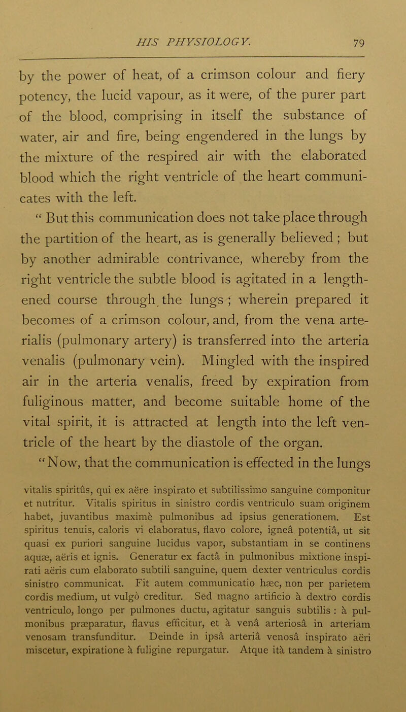 by the power of heat, of a crimson colour and fiery potency, the lucid vapour, as it were, of the purer part of the blood, comprising in itself the substance of water, air and fire, being engendered in the lungs by the mixture of the respired air with the elaborated blood which the right ventricle of the heart communi- cates with the left. “ But this communication does not take place through the partition of the heart, as is generally believed ; but by another admirable contrivance, whereby from the right ventricle the subtle blood is agitated in a length- ened course through the lungs; wherein prepared it becomes of a crimson colour, and, from the vena arte- rialis (pulmonary artery) is transferred into the arteria venalis (pulmonary vein). Mingled with the inspired air in the arteria venalis, freed by expiration from fuliginous matter, and become suitable home of the vital spirit, it is attracted at length into the left ven- tricle of the heart by the diastole of the organ. “Now, that the communication is effected in the lungs vitalis spiritus, qui ex aere inspirato et subtilissimo sanguine componitur et nutritur. Vitalis spiritus in sinistro cordis ventriculo suam originem habet, juvantibus maxime pulmonibus ad ipsius generationem. Est spiritus tenuis, caloris vi elaboratus, flavo colore, ignek potentia, ut sit quasi ex puriori sanguine lucidus vapor, substantiam in se continens aquae, aeris et ignis. Generatur ex facta in pulmonibus mixtione inspi- rati aeris cum elaborato subtili sanguine, quern dexter ventriculus cordis sinistro communicat. Fit autem communicatio haec, non per parietem cordis medium, ut vulgo creditur. Sed magno artificio k dextro cordis ventriculo, longo per pulmones ductu, agitatur sanguis subtilis : k pul- monibus praeparatur, flavus efficitur, et k vena arteriosa in arteriam venosam transfunditur. Deinde in ipsa arteria venosa inspirato aeri miscetur, expiratione k fuligine repurgatur. Atque itk tandem k sinistro
