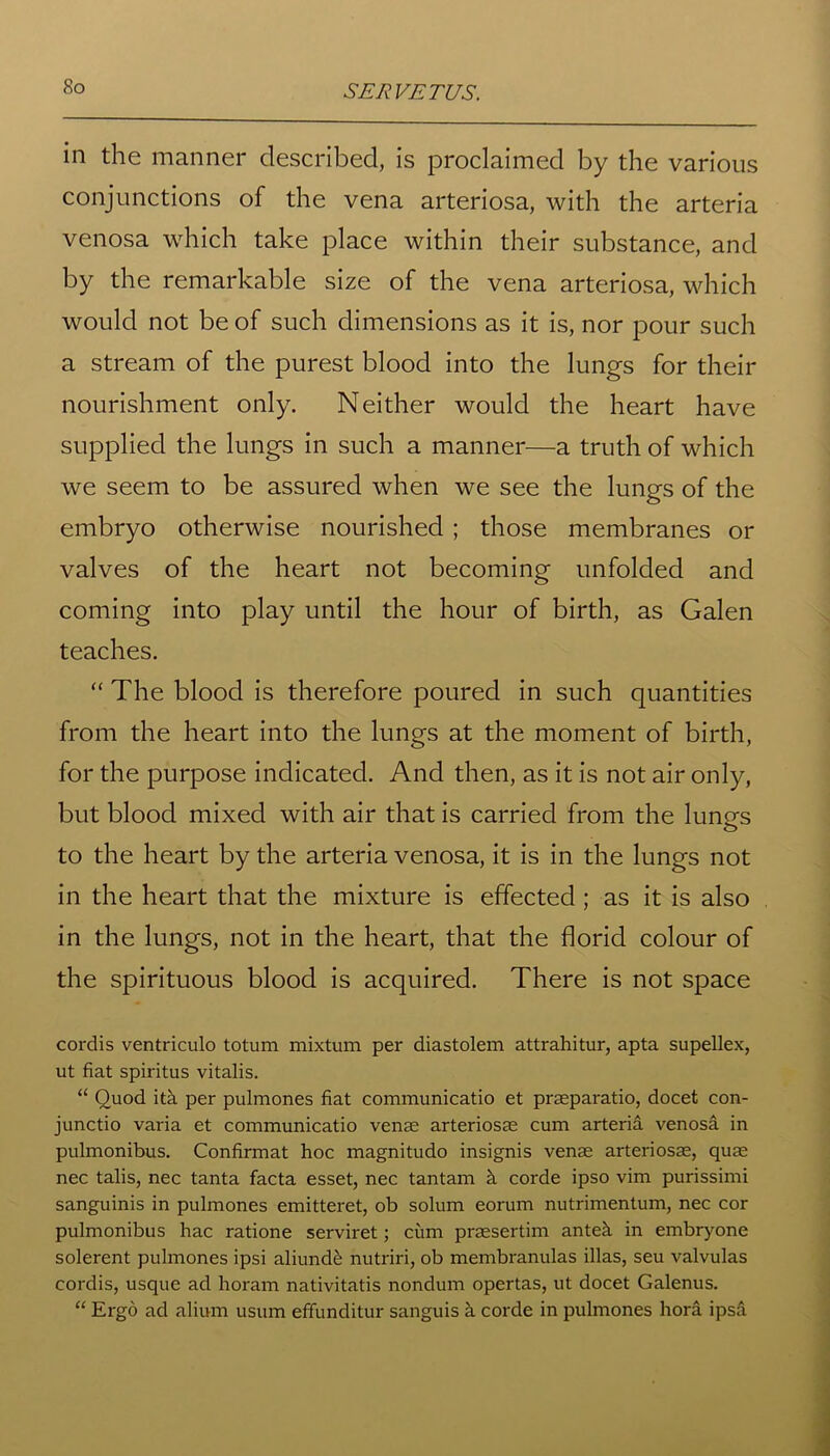 So in the manner described, is proclaimed by the various conjunctions of the vena arteriosa, with the arteria venosa which take place within their substance, and by the remarkable size of the vena arteriosa, which would not be of such dimensions as it is, nor pour such a stream of the purest blood into the lungs for their nourishment only. Neither would the heart have supplied the lungs in such a manner—a truth of which we seem to be assured when we see the lungs of the embryo otherwise nourished ; those membranes or valves of the heart not becoming unfolded and coming into play until the hour of birth, as Galen teaches. “ The blood is therefore poured in such quantities from the heart into the lungs at the moment of birth, for the purpose indicated. And then, as it is not air only, but blood mixed with air that is carried from the lungs to the heart by the arteria venosa, it is in the lungs not in the heart that the mixture is effected; as it is also in the lungs, not in the heart, that the florid colour of the spirituous blood is acquired. There is not space cordis ventriculo totum mixtum per diastolem attrahitur, apta supellex, ut fiat spiritus vitalis. “ Quod itk per pulmones fiat communicatio et praeparatio, docet con- junctio varia et communicatio venae arteriosae cum arteria venosa in pulmonibus. Confirmat hoc magnitudo insignis venae arteriosae, quae nec talis, nec tanta facta esset, nec tantam h corde ipso vim purissimi sanguinis in pulmones emitteret, ob solum eorum nutrimentum, nec cor pulmonibus hac ratione serviret; cum praesertim ante;! in embryone solerent pulmones ipsi aliundfe nutriri, ob membranulas illas, seu valvulas cordis, usque ad horam nativitatis nondum opertas, ut docet Galenus. “ Ergo ad alium usum effunditur sanguis a corde in pulmones hora ipsd