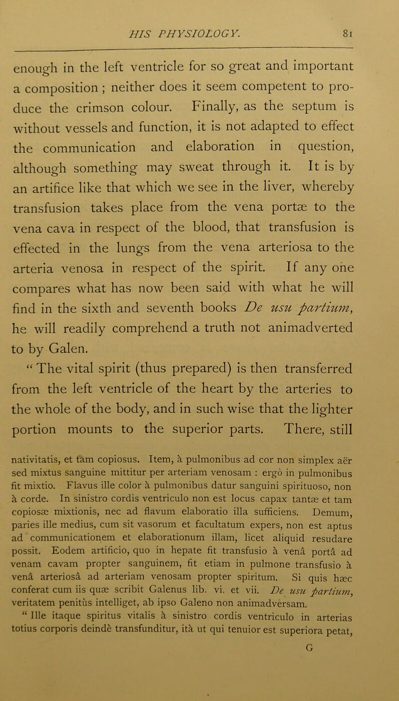 enough in the left ventricle for so great and important a composition ; neither does it seem competent to pro- duce the crimson colour. Finally, as the septum is without vessels and function, it is not adapted to effect the communication and elaboration in question, although something may sweat through it. It is by an artifice like that which we see in the liver, whereby transfusion takes place from the vena portae to the vena cava in respect of the blood, that transfusion is effected in the lungs from the vena arteriosa to the arteria venosa in respect of the spirit. If any one compares what has now been said with what he will find in the sixth and seventh books De usu par Hum, he will readily comprehend a truth not animadverted to by Galen. “ The vital spirit (thus prepared) is then transferred from the left ventricle of the heart by the arteries to the whole of the body, and in such wise that the lighter portion mounts to the superior parts. There, still nativitatis, et tam copiosus. Item, k pulmonibus ad cor non simplex aer sed mixtus sanguine mittitur per arteriam venosam : ergo in pulmonibus fit mixtio. Flavus ille color k pulmonibus datur sanguini spirituoso, non k corde. In sinistro cordis ventriculo non est locus capax tantae et tam copiosae mixtionis, nec ad flavum elaboratio ilia sufficiens. Demum, paries ille medius, cum sit vasorum et facultatum expers, non est aptus ad communicationem et elaborationum illam, licet aliquid resudare possit. Eodem artificio, quo in hepate fit transfusio a vena porta ad venam cavam propter sanguinem, fit etiam in pulmone transfusio k vena arteriosa ad arteriam venosam propter spiritum. Si quis haec conferat cum iis quae scribit Galenus lib. vi. et vii. De usu par Hum, veritatem penitus intelliget, ab ipso Galeno non animadversam. “ Ille itaque spiritus vitalis h sinistro cordis ventriculo in arterias totius corporis deinde transfunditur, itk ut qui tenuior est superiora petat, G