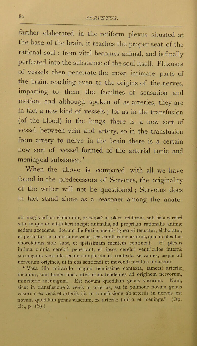 farther elaborated in the retiform plexus situated at the base of the brain, it reaches the proper seat of the rational soul; from vital becomes animal, and is finally perfected into the substance of the soul itself. Plexuses of vessels then penetrate the most intimate parts of the brain, reaching even to the origins of the nerves, imparting to them the faculties of sensation and motion, and although spoken of as arteries, they are in fact a new kind of vessels ; for as in the transfusion (of the blood) in the lungs there is a new sort of vessel between vein and artery, so in the transfusion from artery to nerve in the brain there is a certain new sort of vessel formed of the arterial tunic and meningeal substance.” When the above is compared with all we have found in the predecessors of Servetus, the originality of the writer will not be questioned ; Servetus does in fact stand alone as a reasoner among the anato- ubi magis adhuc elaboratur, praecipue in plexu retiformi, sub basi cerebri sito, in quo ex vitali fieri incipit animalis, ad propriam rationalis animae sedem accedens. Iterum ille fortius mentis ignea vi tenuatur, elaboratur, et perficitur, in tenuissimis vasis, seu capillaribus arteriis, quae in plexibus choroidibus sitae sunt, et ipsissimam mentem continent. Hi plexus intima omnia cerebri penetrant, et ipsos cerebri ventriculos interne succingunt, vasa ilia secum complicata et contexta servantes, usque ad nervorum origines, ut in eos sentiendi et movendi facultas inducatur. “Vasa ilia miraculo magno tenuissim£ contexta, tametsi arteria^ dicuntur, sunt tamen fines arteriarum, tendentes ad originem nervorum, ministerio meningum. Est novum quoddam genus vasorum. Nam, sicut in transfusione h. venis in arterias, est in pulmone novum genus vasorum ex vena et arteria, itk in transfusione ab arteriis in nervos est novum quoddam genus vasorum, ex arteriae tunica et meninge.” (Op. cit., p. 169.)