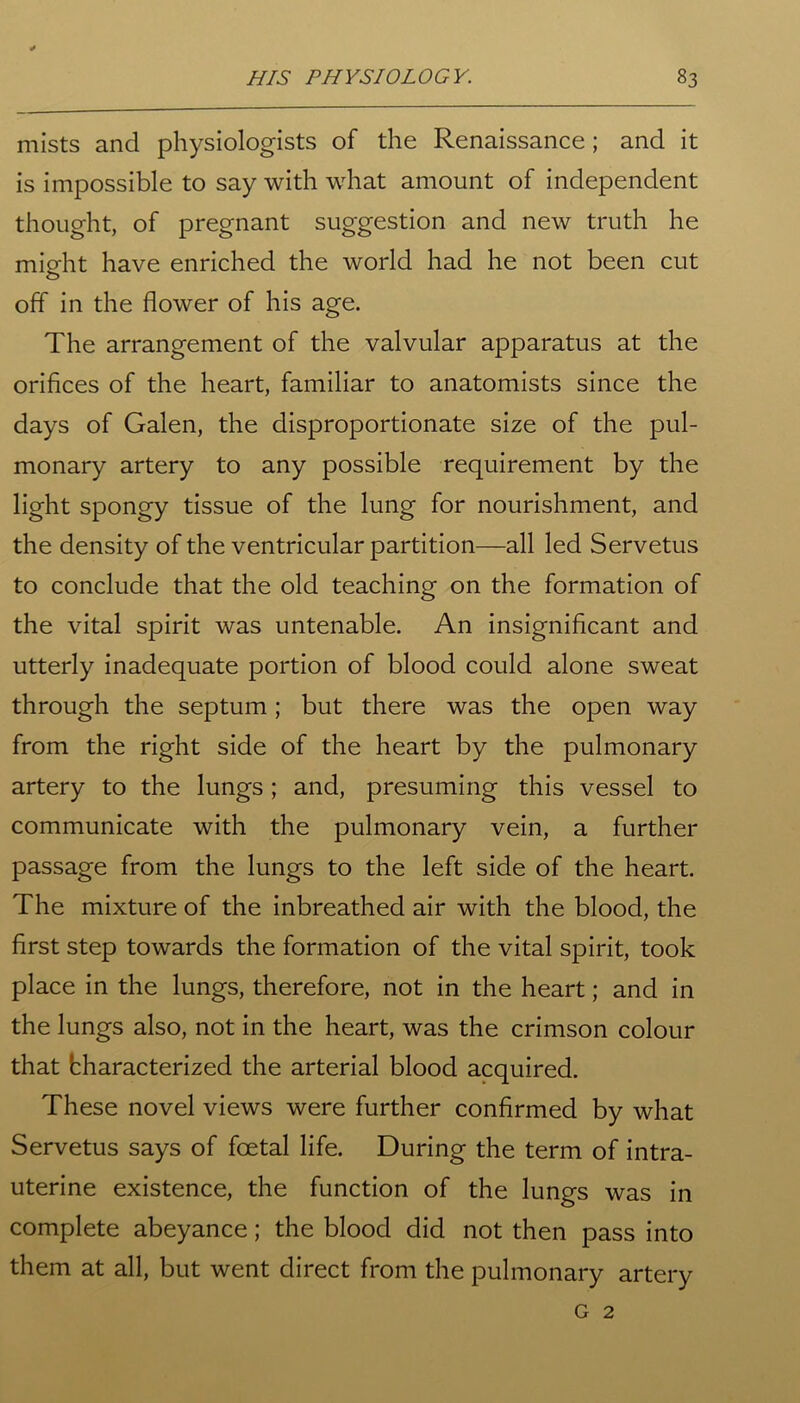 mists and physiologists of the Renaissance; and it is impossible to say with what amount of independent thought, of pregnant suggestion and new truth he mieht have enriched the world had he not been cut off in the flower of his age. The arrangement of the valvular apparatus at the orifices of the heart, familiar to anatomists since the days of Galen, the disproportionate size of the pul- monary artery to any possible requirement by the light spongy tissue of the lung for nourishment, and the density of the ventricular partition—all led Servetus to conclude that the old teaching on the formation of the vital spirit was untenable. An insignificant and utterly inadequate portion of blood could alone sweat through the septum; but there was the open way from the right side of the heart by the pulmonary artery to the lungs; and, presuming this vessel to communicate with the pulmonary vein, a further passage from the lungs to the left side of the heart. The mixture of the inbreathed air with the blood, the first step towards the formation of the vital spirit, took place in the lungs, therefore, not in the heart; and in the lungs also, not in the heart, was the crimson colour that bharacterized the arterial blood acquired. These novel views were further confirmed by what Servetus says of foetal life. During the term of intra- uterine existence, the function of the lungs was in complete abeyance; the blood did not then pass into them at all, but went direct from the pulmonary artery G 2