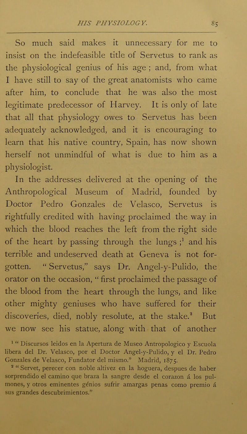 So much said makes it unnecessary for me to insist on the indefeasible title of Servetus to rank as the physiological genius of his age ; and, from what I have still to say of the great anatomists who came after him, to conclude that he was also the most legitimate predecessor of Harvey. It is only of late that all that physiology owes to Servetus has been adequately acknowledged, and it is encouraging to learn that his native country, Spain, has now shown herself not unmindful of what is due to him as a physiologist. In the addresses delivered at the opening of the Anthropological Museum of Madrid, founded by Doctor Pedro Gonzales de Velasco, Servetus is rightfully credited with having proclaimed the way in which the blood reaches the left from the right side of the heart by passing through the lungs j1 and his terrible and undeserved death at Geneva is not for- gotten. “ Servetus,” says Dr. Angel-y-Pulido, the orator on the occasion, “ first proclaimed the passage of the blood from the heart through the lungs, and like other mighty geniuses who have suffered for their discoveries, died, nobly resolute, at the stake.2 But we now see his statue, along with that of another 1 “ Uiscursos leidos en la Apertura de Museo Antropologico y Escuola libera del Dr. Velasco, por el Doctor Angel-y-Pulido, y el Dr. Pedro Gonzales de Velasco, Fundator del mismo.” Madrid, 1875. 2 “ Servet, perecer con noble altivez en la hoguera, despues de haber sorprendido el camino que braza la sangre desde el corazon £ los pul- mones, y otros eminentes gdnios sufrir amargas penas como premio a sus grandes descubrimientos.”