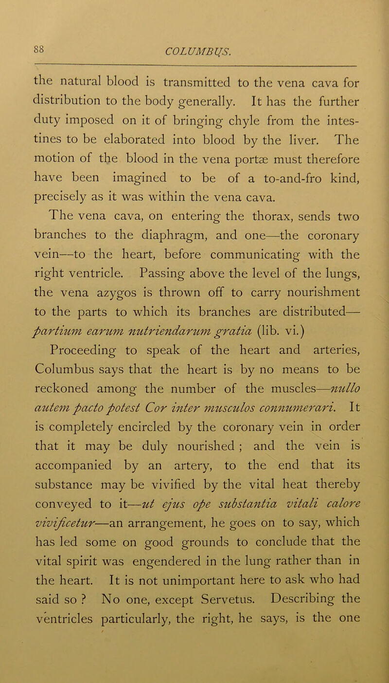 the natural blood is transmitted to the vena cava for distribution to the body generally. It has the further duty imposed on it of bringing chyle from the intes- tines to be elaborated into blood by the liver. The motion of the blood in the vena portse must therefore have been imagined to be of a to-and-fro kind, precisely as it was within the vena cava. The vena cava, on entering the thorax, sends two branches to the diaphragm, and one—the coronary vein—to the heart, before communicating with the right ventricle. Passing above the level of the lungs, the vena azygos is thrown off to carry nourishment to the parts to which its branches are distributed— pcirtium earum nutriendarum gratia (lib. vi.) Proceeding to speak of the heart and arteries, Columbus says that the heart is by no means to be reckoned among the number of the muscles—nullo autempactopotest Cor inter musculos connumerari. It is completely encircled by the coronary vein in order that it may be duly nourished ; and the vein is accompanied by an artery, to the end that its substance may be vivified by the vital heat thereby conveyed to it—ut ejus ope substantia vitali calore vivificetur—an arrangement, he goes on to say, which has led some on good grounds to conclude that the vital spirit was engendered in the lung rather than in the heart. It is not unimportant here to ask who had said so ? No one, except Servetus. Describing the ventricles particularly, the right, he says, is the one