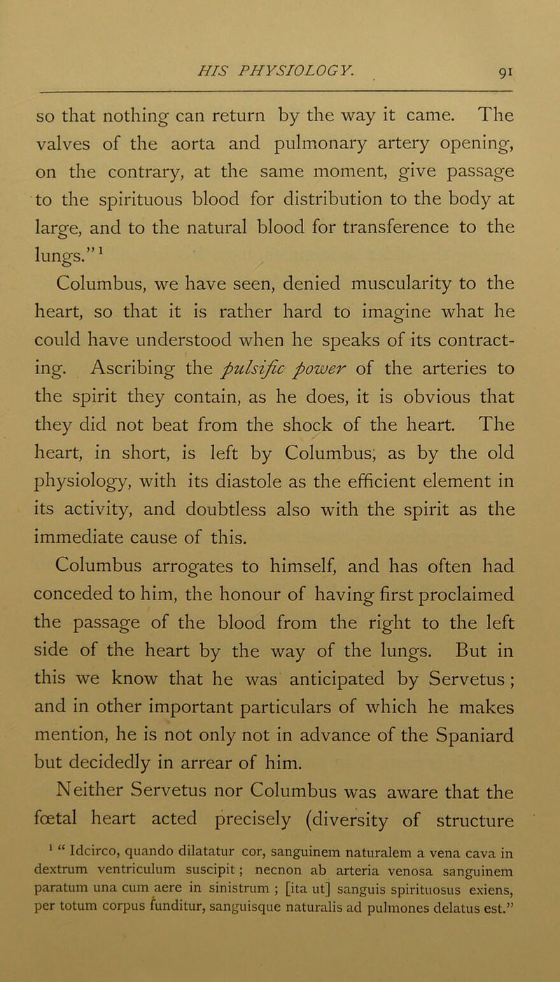 so that nothing can return by the way it came. The valves of the aorta and pulmonary artery opening, on the contrary, at the same moment, give passage to the spirituous blood for distribution to the body at large, and to the natural blood for transference to the lungs.”1 Columbus, we have seen, denied muscularity to the heart, so that it is rather hard to imagine what he could have understood when he speaks of its contract- ing. Ascribing the pulsific power of the arteries to the spirit they contain, as he does, it is obvious that they did not beat from the shock of the heart. The heart, in short, is left by Columbus, as by the old physiology, with its diastole as the efficient element in its activity, and doubtless also with the spirit as the immediate cause of this. Columbus arrogates to himself, and has often had conceded to him, the honour of having first proclaimed the passage of the blood from the right to the left side of the heart by the way of the lungs. But in this we know that he was anticipated by Servetus; and in other important particulars of which he makes mention, he is not only not in advance of the Spaniard but decidedly in arrear of him. Neither Servetus nor Columbus was aware that the foetal heart acted precisely (diversity of structure 1 “ Idcirco, quando dilatatur cor, sanguinem naturalem a vena cava in dextrum ventriculum suscipit; necnon ab arteria venosa sanguinem paratum una cum aere in sinistrum ; [ita ut] sanguis spirituosus exiens, per totum corpus funditur, sanguisque naturalis ad pulmones delatus est.”