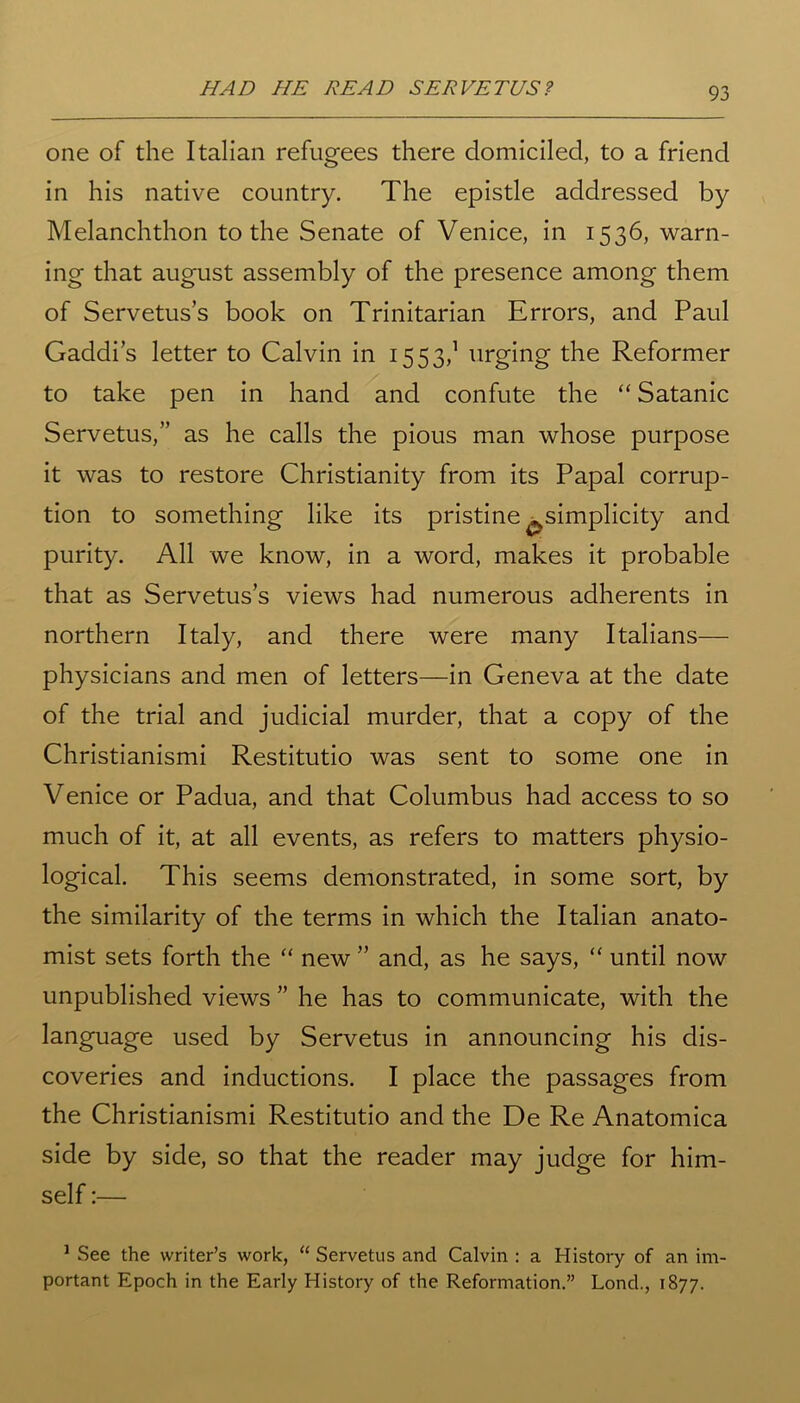 HAD HE READ SERVE TVS? one of the Italian refugees there domiciled, to a friend in his native country. The epistle addressed by Melanchthon to the Senate of Venice, in 1536, warn- ing that august assembly of the presence among them of Servetus’s book on Trinitarian Errors, and Paul Gaddi’s letter to Calvin in 1553,1 urging the Reformer to take pen in hand and confute the “ Satanic Servetus,” as he calls the pious man whose purpose it was to restore Christianity from its Papal corrup- tion to something like its pristine ^simplicity and purity. All we know, in a word, makes it probable that as Servetus’s views had numerous adherents in northern Italy, and there were many Italians— physicians and men of letters—in Geneva at the date of the trial and judicial murder, that a copy of the Christianismi Restitutio was sent to some one in Venice or Padua, and that Columbus had access to so much of it, at all events, as refers to matters physio- logical. This seems demonstrated, in some sort, by the similarity of the terms in which the Italian anato- mist sets forth the “ new ” and, as he says, “ until now unpublished views ” he has to communicate, with the language used by Servetus in announcing his dis- coveries and inductions. I place the passages from the Christianismi Restitutio and the De Re Anatomica side by side, so that the reader may judge for him- self :— 1 See the writer’s work, “ Servetus and Calvin : a History of an im- portant Epoch in the Early History of the Reformation.” Lond., 1877.
