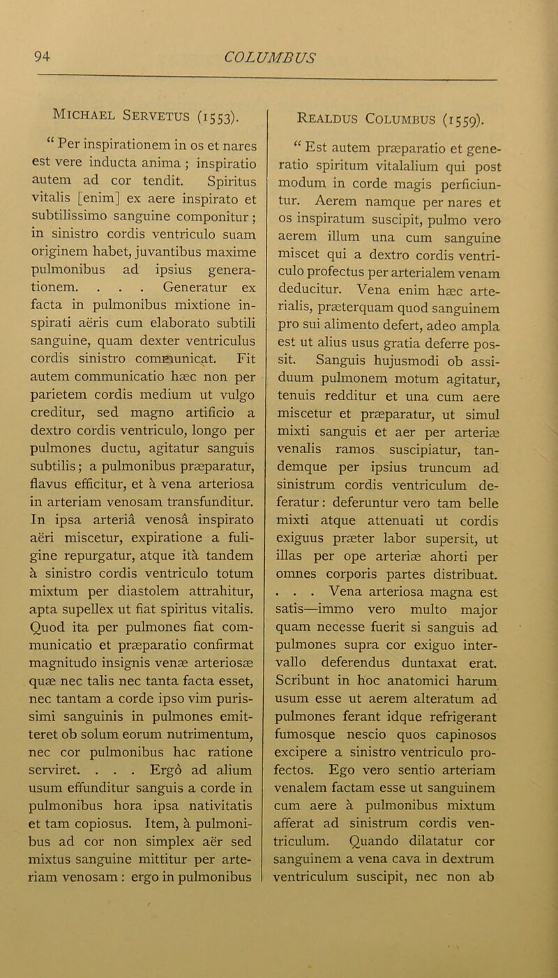 Michael Servetus (1553). “ Per inspirationem in os et nares est vere inducta anima ; inspiratio autem ad cor tendit. Spiritus vitalis [enim] ex aere inspirato et subtilissimo sanguine componitur; in sinistro cordis ventriculo suam originem habet, juvantibus maxime pulmonibus ad ipsius genera- tionem. . . . Generatur ex facta in pulmonibus mixtione in- spirati aeris cum elaborato subtili sanguine, quam dexter ventriculus cordis sinistro communicat. Fit autem communicatio haec non per parietem cordis medium ut vulgo creditur, sed magno artificio a dextro cordis ventriculo, longo per pulmones ductu, agitatur sanguis subtilis; a pulmonibus praeparatur, flavus efficitur, et k vena arteriosa in arteriam venosam transfunditur. In ipsa arteria venosa inspirato aeri miscetur, expiratione a fuli- gine repurgatur, atque itk tandem k sinistro cordis ventriculo totum mixtum per diastolem attrahitur, apta supellex ut fiat spiritus vitalis. Quod ita per pulmones fiat com- municatio et praeparatio confirmat magnitudo insignis venae arteriosae quae nec talis nec tanta facta esset, nec tantam a corde ipso vim puris- simi sanguinis in pulmones emit- teret ob solum eorum nutrimentum, nec cor pulmonibus hac ratione serviret. . . . Ergd ad alium usum effunditur sanguis a corde in pulmonibus hora ipsa nativitatis et tarn copiosus. Item, k pulmoni- bus ad cor non simplex aer sed mixtus sanguine mittitur per arte- riam venosam : ergo in pulmonibus Realdus Columbus (1559). “ Est autem praeparatio et gene- ratio spiritum vitalalium qui post moclum in corde magis perficiun- tur. Aerem namque per nares et os inspiratum suscipit, pulmo vero aerem ilium una cum sanguine miscet qui a dextro cordis ventri- culo profectus per arterialem venam deducitur. Vena enim haec arte- rialis, praeterquam quod sanguinem pro sui alimento defert, adeo ampla est ut alius usus gratia deferre pos- sit. Sanguis hujusmodi ob assi- duum pulmonem motum agitatur, tenuis redditur et una cum aere miscetur et praeparatur, ut simul mixti sanguis et aer per arterim venalis ramos suscipiatur, tan- demque per ipsius truncum ad sinistrum cordis ventriculum de- feratur: deferuntur vero tarn belle mixti atque attenuati ut cordis exiguus praeter labor supersit, ut illas per ope arteriae ahorti per omnes corporis partes distribuat. . . . Vena arteriosa magna est satis—immo vero multo major quam necesse fuerit si sanguis ad pulmones supra cor exiguo inter- vals deferendus duntaxat erat. Scribunt in hoc anatomici harum usum esse ut aerem alteratum ad pulmones ferant idque refrigerant fumosque nescio quos capinosos excipere a sinistro ventriculo pro- fectos. Ego vero sentio arteriam venalem factam esse ut sanguinem cum aere k pulmonibus mixtum afferat ad sinistrum cordis ven- triculum. Quando dilatatur cor sanguinem a vena cava in dextrum ventriculum suscipit, nec non ab
