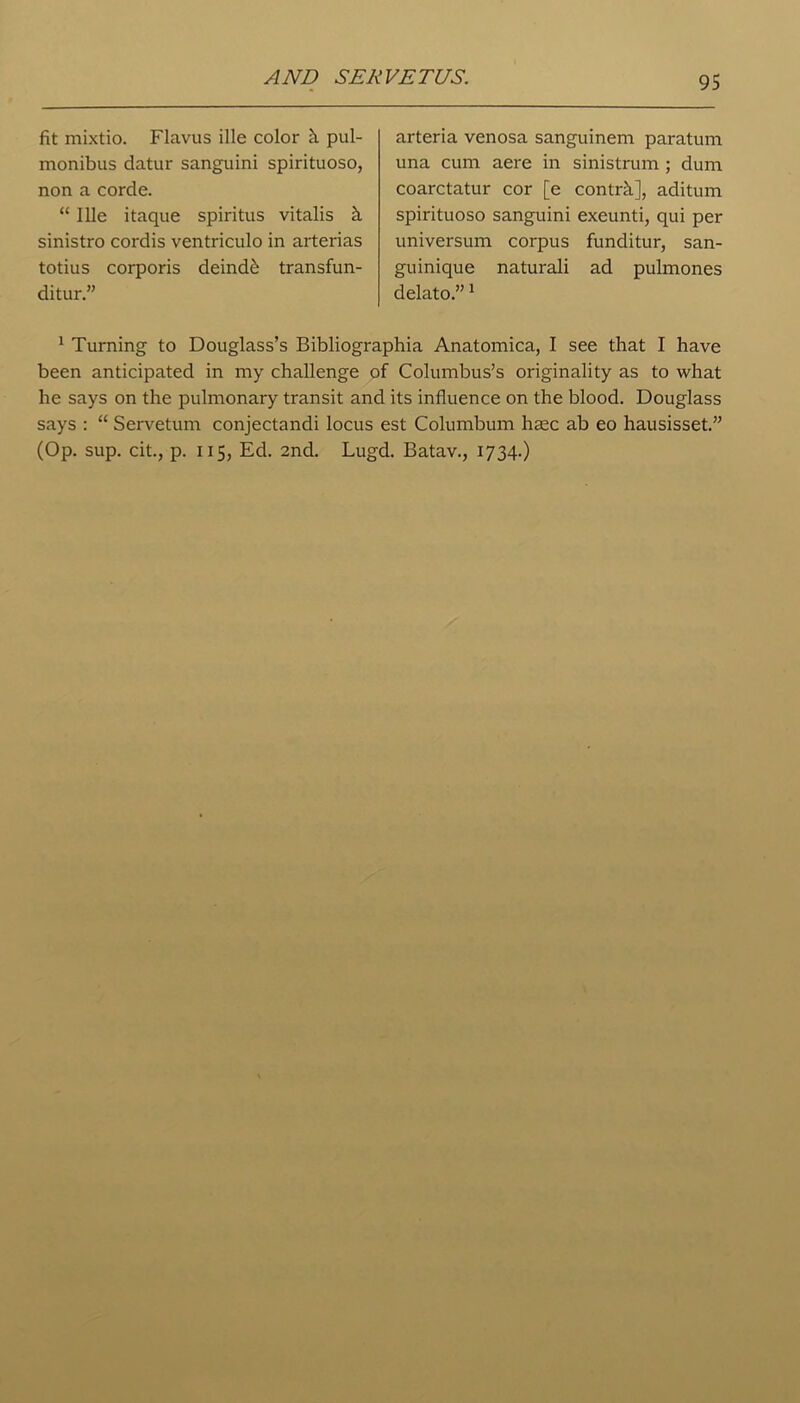 AND SERVETUS. fit mixtio. Flavus ille color h pul- monibus datur sanguini spirituoso, non a corde. “ Ille itaque spiritus vitalis h sinistro cordis ventriculo in arterias totius corporis deind& transfun- ditur.” arteria venosa sanguinem paratum una cum aere in sinistrum ; dum coarctatur cor [e control], aditum spirituoso sanguini exeunti, qui per universum corpus funditur, san- guinique naturali ad pulmones delato.”1 1 Turning to Douglass’s Bibliographia Anatomica, I see that I have been anticipated in my challenge of Columbus’s originality as to what he says on the pulmonary transit and its influence on the blood. Douglass says : “ Servetum conjectandi locus est Columbian hsec ab eo hausisset.” (Op. sup. cit., p. 115, Ed. 2nd. Lugd. Batav., 1734.)