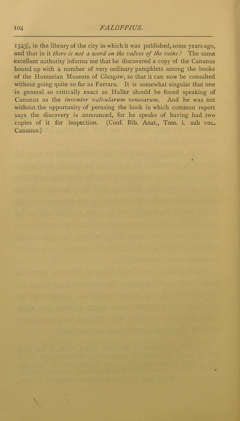 1543), in the library of the city in which it was published, some years ago, and that in it there is not a word on the valves of the veins / The same excellent authority informs me that he discovered a copy of the Cananus bound up with a number of very ordinary pamphlets among the books of the Hunterian Museum of Glasgow, so that it can now be consulted without going quite so far as Ferrara. It is somewhat singular that one in general so critically exact as Haller should be found speaking of Cananus as the inventor valvularum venosariim. And he was not without the opportunity of perusing the book in which common report says the discovery is announced, for he speaks of having had two copies of it for inspection. (Conf. Bib. Anat., Tom. i. sub voc* Cananus.)