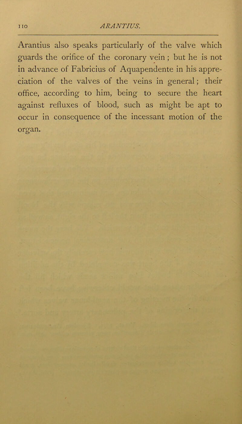 Arantius also speaks particularly of the valve which guards the orifice of the coronary vein ; but he is not in advance of Fabricius of Aquapendente in his appre- ciation of the valves of the veins in general; their office, according to him, being to secure the heart against refluxes of blood, such as might be apt to occur in consequence of the incessant motion of the