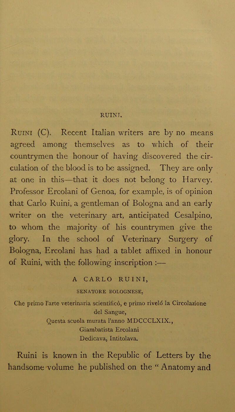Ruini (C), Recent Italian writers are by no means agreed among themselves as to which of their countrymen the honour of having discovered the cir- culation of the blood is to be assigned. They are only at one in this—that it does not belong to Harvey. Professor Ercolani of Genoa, for example, is of opinion that Carlo Ruini, a gentleman of Bologna and an early writer on the veterinary art, anticipated Cesalpino, to whom the majority of his countrymen give the glory. In the school of Veterinary Surgery of Bologna, Ercolani has had a tablet affixed in honour of Ruini, with the following inscription :— A CARLO RUINI, SENATORE BOLOGNESE, Che primo 1’arte veterinaria scientifico, e primo riveld la Circolazione del Sangue, Ouesta scuola murata l’anno MDCCCLXIX., Giambatista Ercolani Dedicava, Intitolava. Ruini is known in the Republic of Letters by the handsome volume he published on the “ Anatomy and