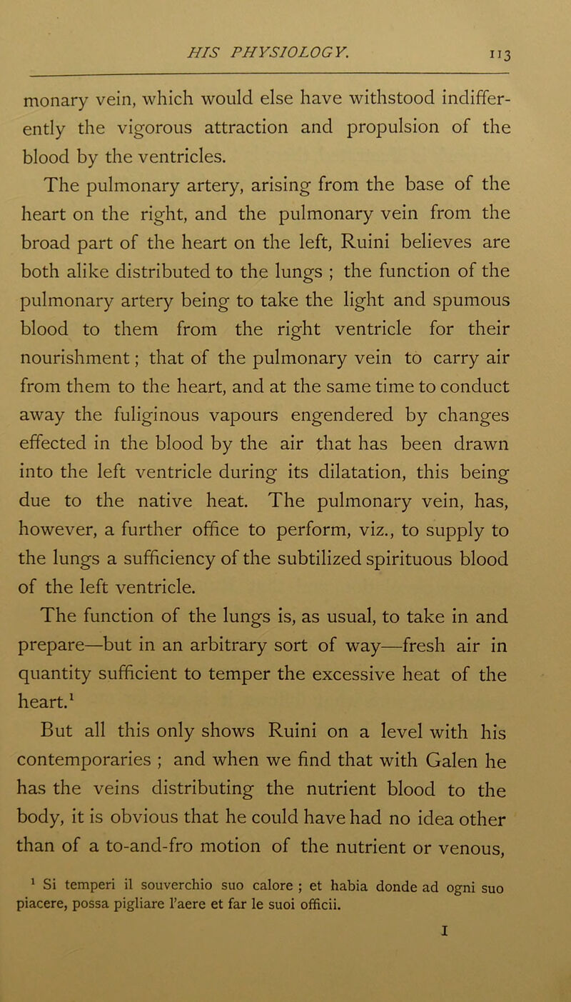 monary vein, which would else have withstood indiffer- ently the vigorous attraction and propulsion of the blood by the ventricles. The pulmonary artery, arising from the base of the heart on the right, and the pulmonary vein from the broad part of the heart on the left, Ruini believes are both alike distributed to the lungs ; the function of the pulmonary artery being to take the light and spumous blood to them from the right ventricle for their nourishment; that of the pulmonary vein to carry air from them to the heart, and at the same time to conduct away the fuliginous vapours engendered by changes effected in the blood by the air that has been drawn into the left ventricle during its dilatation, this being due to the native heat. The pulmonary vein, has, however, a further office to perform, viz., to supply to the lungs a sufficiency of the subtilized spirituous blood of the left ventricle. The function of the lungs is, as usual, to take in and prepare—but in an arbitrary sort of way—fresh air in quantity sufficient to temper the excessive heat of the heart.1 But all this only shows Ruini on a level with his contemporaries ; and when we find that with Galen he has the veins distributing the nutrient blood to the body, it is obvious that he could have had no idea other than of a to-and-fro motion of the nutrient or venous, 1 Si temperi il souverchio suo calore ; et habia donde ad ogni suo piacere, possa pigliare l’aere et far le suoi officii. I