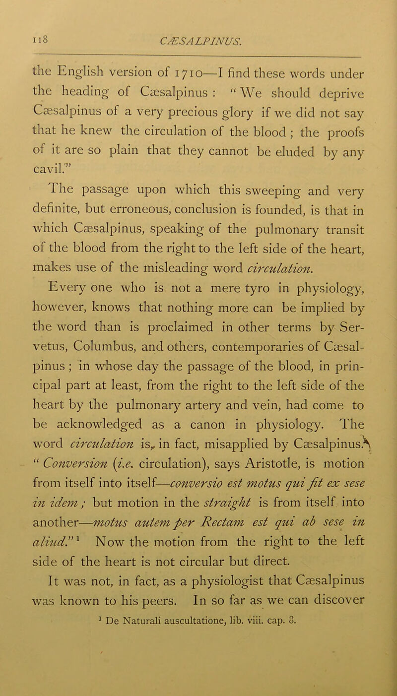 the English version of 1710—I find these words under the heading of Csesalpinus : “ We should deprive Csesalpinus of a very precious glory if we did not say that he knew the circulation of the blood ; the proofs of it are so plain that they cannot be eluded by any cavil.” The passage upon which this sweeping and very definite, but erroneous, conclusion is founded, is that in which Csesalpinus, speaking of the pulmonary transit of the blood from the right to the left side of the heart, makes use of the misleading word circulation. Every one who is not a mere tyro in physiology, however, knows that nothing more can be implied by the word than is proclaimed in other terms by Ser- vetus, Columbus, and others, contemporaries of Csesal- pinus ; in whose day the passage of the blood, in prin- cipal part at least, from the right to the left side of the heart by the pulmonary artery and vein, had come to be acknowledged as a canon in physiology. The word circulation is,, in fact, misapplied by Csesalpinus.^ “ Conversion (i.e. circulation), says Aristotle, is motion from itself into itself—conversio est motus qui fit ex sese in idem ; but motion in the straight is from itself into another—motus autem per Rectam est qui ab sese in aliudd1 Now the motion from the right to the left side of the heart is not circular but direct. It was not, in fact, as a physiologist that Csesalpinus was known to his peers. In so far as we can discover 1 De Naturali auscultatione, lib. viii. cap. 3.