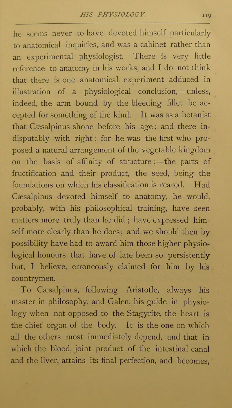 he seems never to have devoted himself particularly to anatomical inquiries, and was a cabinet rather than an experimental physiologist. There is very little reference to anatomy in his works, and I do not think that there is one anatomical experiment adduced in illustration of a physiological conclusion,—unless, indeed, the arm bound by the bleeding fillet be ac- cepted for something of the kind. It was as a botanist that Caesalpinus shone before his age; and there in- disputably with right; for he was the first who pro- posed a natural arrangement of the vegetable kingdom on the basis of affinity of structure ;—the parts of fructification and their product, the seed, being the foundations on which his classification is reared. Had Caesalpinus devoted himself to anatomy, he would, probably, with his philosophical training, have seen matters more truly than he did ; have expressed him- self more clearly than he does; and we should then by possibility have had to award him those higher physio- logical honours that have of late been so persistently but, I believe, erroneously claimed for him by his countrymen. To Caesalpinus, following Aristotle, always his master in philosophy, and Galen, his guide in physio- logy when not opposed to the Stagyrite, the heart is the chief organ of the body. It is the one on which all the others most immediately depend, and that in which the blood, joint product of the intestinal canal and the liver, attains its final perfection, and becomes,