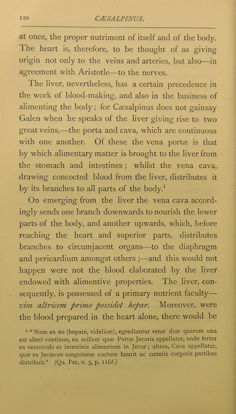 at once, the proper nutriment of itself and of the body. The heart is, therefore, to be thought of as giving origin not only to the veins and arteries, but also—in agreement with Aristotle—to the nerves. I he liver, nevertheless, has a certain precedence in the work of blood-making, and also in the business of alimenting the body; for Caesalpinus does not gainsay Galen when he speaks of the liver giving rise to two great veins,—the porta and cava, which are continuous with one another. Of these the vena portae is that by which alimentary matter is brought to the liver from the stomach and intestines ; whilst the vena cava, drawing concocted blood from the liver, distributes it by its branches to all parts of the body.1 On emerging from the liver the vena cava accord- ingly sends one branch downwards to nourish the lower parts of the body, and another upwards, which, before reaching the heart and superior parts, distributes branches to circumjacent organs—to the diaphragm and pericardium amongst others ;—and this would not happen were not the blood elaborated by the liver endowed with alimentive properties. The liver, con- sequently, is possessed of a primary nutrient faculty— vim altricem primo possidet hepar. Moreover, were the blood prepared in the heart alone, there would be 1 “Nam ex eo (hepate, videlicet), egrediuntur venae duae quarum una est alteri continua, ea scilicet quae Portae Jecoris appellatur, unde fertur ex ventriculo et intestinis alimentum in Jecur; altera, Cava appellatur, quae ex Jecinore sanguinem coctum haurit ac caeteris corporis partibus distribuit.” (Qu. Per, v. 3, p. \\6b.)