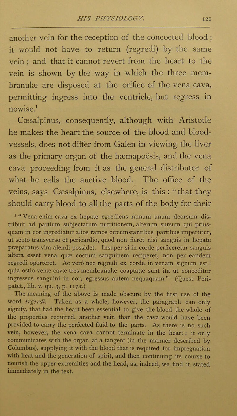 another vein for the reception of the concocted blood ; it would not have to return (regredi) by the same vein ; and that it cannot revert from the heart to the vein is shown by the way in which the three mem- branulae are disposed at the orifice of the vena cava, permitting ingress into the ventricle, but regress in nowise.1 Csesalpinus, consequently, although with Aristotle he makes the heart the source of the blood and blood- vessels, does not differ from Galen in viewing the liver as the primary organ of the haemapoesis, and the vena cava proceeding from it as the general distributor of what he calls the auctive blood. The office of the veins, says Csesalpinus, elsewhere, is this : “ that they should carry blood to all the parts of the body for their 1 “ Vena enim cava ex hepate egrediens ramum unum deorsum dis- tribuit ad partium subjectarum nutritionem, alterum sursum qui prius- quam in cor ingrediatur alios ramos circumstantibus partibus impertitur, ut septo transverso et pericardio, quod non fieret nisi sanguis in hepate praeparatus vim alendi possidet. Insuper si in corde perficeretur sanguis altera esset vena quae coctum sanguinem reciperet, non per eandem regredi oporteret. Ac vero nec regredi ex corde in venam signum est : quia ostio venae cavae tres membranulae coaptatae sunt ita ut conceditur ingressus sanguini in cor, egressus autem nequaquam.” (Quest. Peri- patet., lib. v. qu. 3, p. 117.2.) The meaning of the above is made obscure by the first use of the word regredi. Taken as a whole, however, the paragraph can only signify, that had the heart been essential to give the blood the whole of the properties required, another vein than the cava would have been provided to carry the perfected fluid to the parts. As there is no such vein, however, the vena cava cannot terminate in the heart; it only communicates with the organ at a tangent (in the manner described by Columbus), supplying it with the blood that is required for impregnation with heat and the generation of spirit, and then continuing its course to nourish the upper extremities and the head, as, indeed, we find it stated immediately in the text.