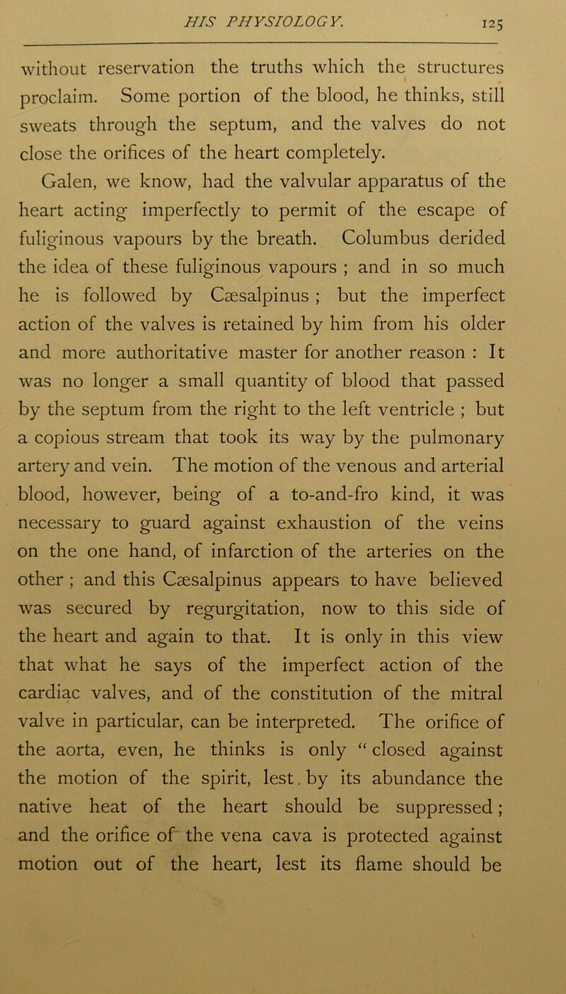without reservation the truths which the structures I proclaim. Some portion of the blood, he thinks, still sweats through the septum, and the valves do not close the orifices of the heart completely. Galen, we know, had the valvular apparatus of the heart acting imperfectly to permit of the escape of fuliginous vapours by the breath. Columbus derided the idea of these fuliginous vapours ; and in so much he is followed by Caesalpinus ; but the imperfect action of the valves is retained by him from his older and more authoritative master for another reason : It was no longer a small quantity of blood that passed by the septum from the right to the left ventricle ; but a copious stream that took its way by the pulmonary artery and vein. The motion of the venous and arterial blood, however, being of a to-and-fro kind, it was necessary to guard against exhaustion of the veins on the one hand, of infarction of the arteries on the other ; and this Caesalpinus appears to have believed was secured by regurgitation, now to this side of the heart and again to that. It is only in this view that what he says of the imperfect action of the cardiac valves, and of the constitution of the mitral valve in particular, can be interpreted. The orifice of the aorta, even, he thinks is only “ closed against the motion of the spirit, lest. by its abundance the native heat of the heart should be suppressed; and the orifice of the vena cava is protected against motion out of the heart, lest its flame should be