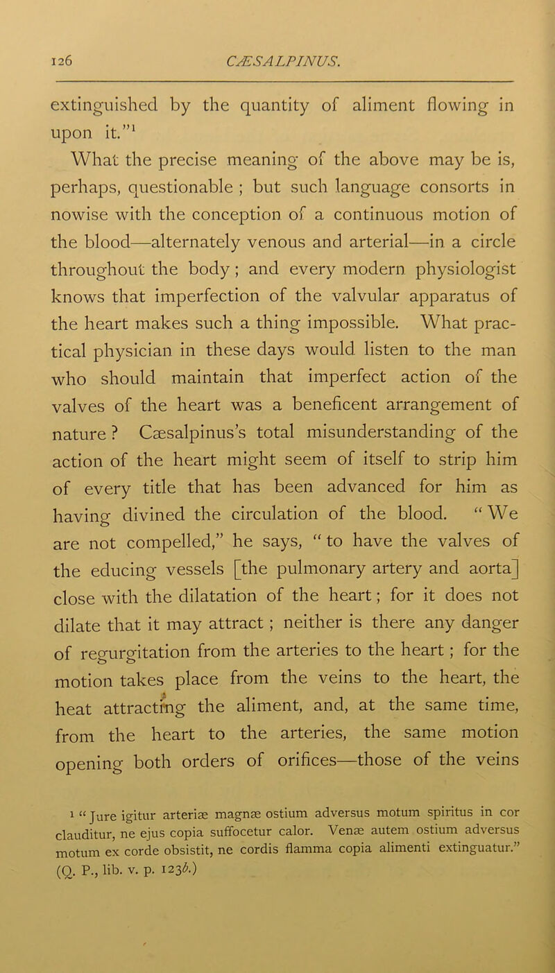 extinguished by the quantity of aliment flowing in upon it.”1 What the precise meaning of the above may be is, perhaps, questionable ; but such language consorts in nowise with the conception of a continuous motion of the blood—alternately venous and arterial—in a circle throughout the body; and every modern physiologist knows that imperfection of the valvular apparatus of the heart makes such a thing impossible. What prac- tical physician in these days would listen to the man who should maintain that imperfect action of the valves of the heart was a beneficent arrangement of nature ? Csesalpinus’s total misunderstanding of the action of the heart might seem of itself to strip him of every title that has been advanced for him as having divined the circulation of the blood. “We are not compelled,” he says, “ to have the valves of the educing vessels [the pulmonary artery and aorta] close with the dilatation of the heart; for it does not dilate that it may attract ; neither is there any danger of regurgitation from the arteries to the heart; for the motion takes place from the veins to the heart, the heat attracting the aliment, and, at the same time, from the heart to the arteries, the same motion opening both orders of orifices—those of the veins 1 “ Jure igitur arteriae magnae ostium adversus motum spiritus in cor clauditur, ne ejus copia suffocetur calor. Venae autem ostium adversus motum ex corde obsistit, ne cordis flamma copia alimenti extinguatur.” (O. P., lib. v. p. 123^.)