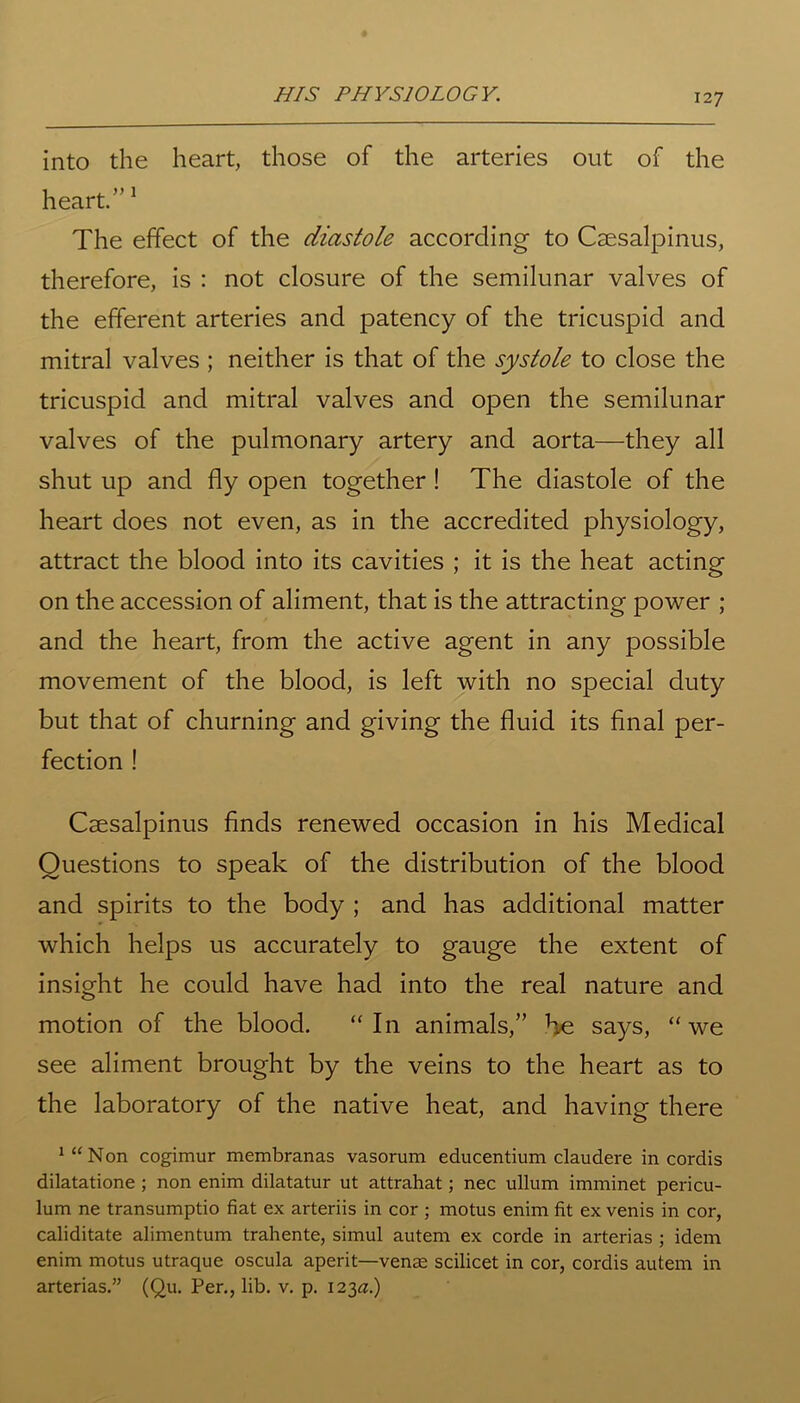 into the heart, those of the arteries out of the heart.”1 The effect of the diastole according to Csesalpinus, therefore, is : not closure of the semilunar valves of the efferent arteries and patency of the tricuspid and mitral valves ; neither is that of the systole to close the tricuspid and mitral valves and open the semilunar valves of the pulmonary artery and aorta—they all shut up and fly open together! The diastole of the heart does not even, as in the accredited physiology, attract the blood into its cavities ; it is the heat acting on the accession of aliment, that is the attracting power ; and the heart, from the active agent in any possible movement of the blood, is left with no special duty but that of churning and giving the fluid its final per- fection ! Csesalpinus finds renewed occasion in his Medical Questions to speak of the distribution of the blood and spirits to the body ; and has additional matter which helps us accurately to gauge the extent of insight he could have had into the real nature and motion of the blood. “In animals,” He says, “we see aliment brought by the veins to the heart as to the laboratory of the native heat, and having there *“Non cogimur membranas vasorum educentium claudere in cordis dilatatione ; non enim dilatatur ut attrahat; nec ullum imminet pericu- lum ne transumptio fiat ex arteriis in cor ; motus enim fit ex venis in cor, caliditate alimentum trahente, simul autem ex corde in arterias ; idem enim motus utraque oscula aperit—venae scilicet in cor, cordis autem in arterias.” (Qu. Per., lib. v. p. 123a.)