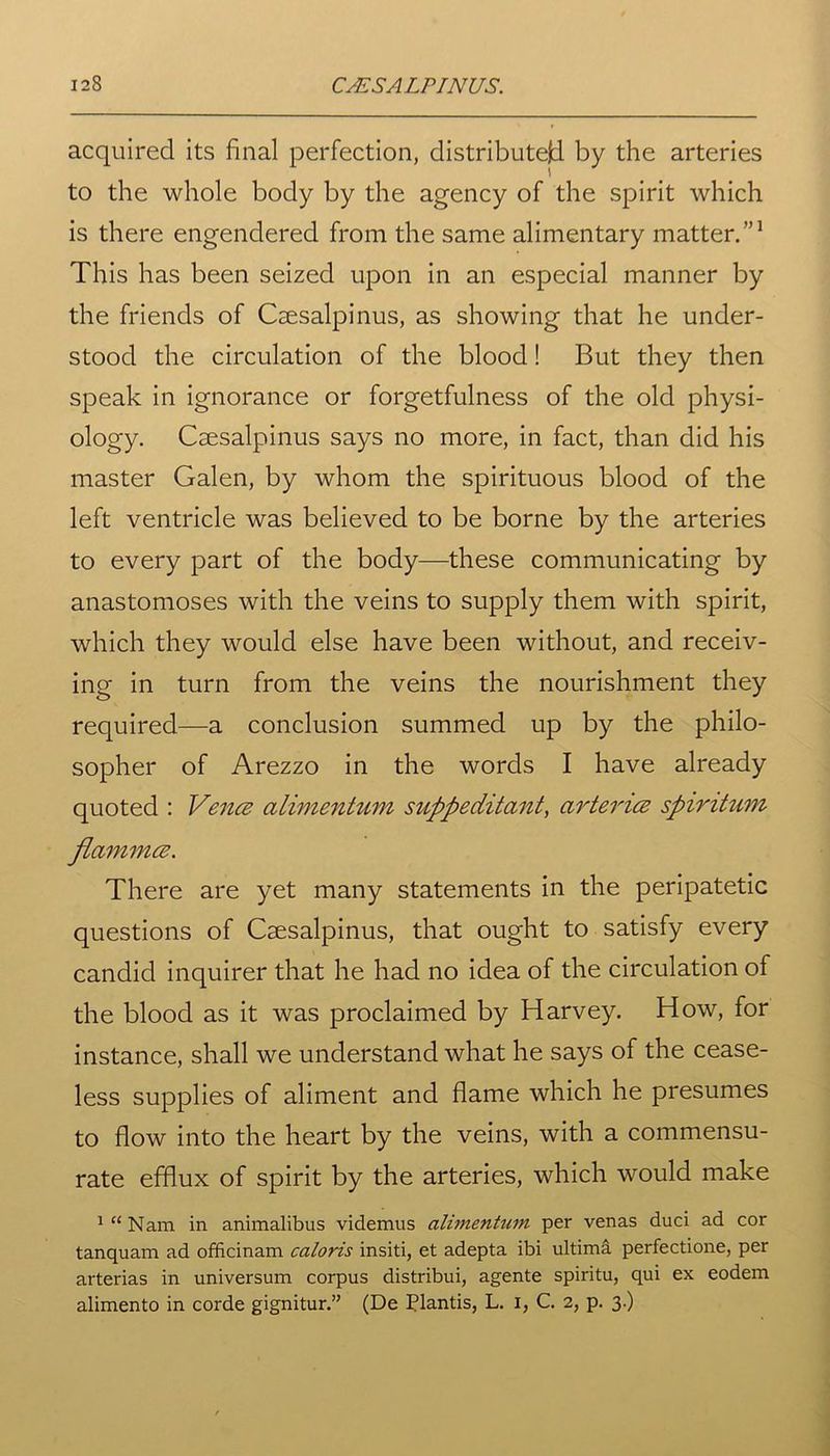 acquired its final perfection, distributed by the arteries to the whole body by the agency of the spirit which is there engendered from the same alimentary matter.”1 This has been seized upon in an especial manner by the friends of Csesalpinus, as showing that he under- stood the circulation of the blood! But they then speak in ignorance or forgetfulness of the old physi- ology. Caesalpinus says no more, in fact, than did his master Galen, by whom the spirituous blood of the left ventricle was believed to be borne by the arteries to every part of the body—these communicating by anastomoses with the veins to supply them with spirit, which they would else have been without, and receiv- ing in turn from the veins the nourishment they required—a conclusion summed up by the philo- sopher of Arezzo in the words I have already quoted : Vence alimentum suppeditant, arterice spintum flammce. There are yet many statements in the peripatetic questions of Caesalpinus, that ought to satisfy every candid inquirer that he had no idea of the circulation of the blood as it was proclaimed by Harvey. How, for instance, shall we understand what he says of the cease- less supplies of aliment and flame which he presumes to flow into the heart by the veins, with a commensu- rate efflux of spirit by the arteries, which would make 1 “ Nam in animalibus videmus alimentum per venas duci ad cor tanquam ad officinam caloris insiti, et adepta ibi ultima perfectione, per arterias in universum corpus distribui, agente spiritu, qui ex eodem alimento in corde gignitur.” (De Plantis, L. I, C. 2, p. 3.)