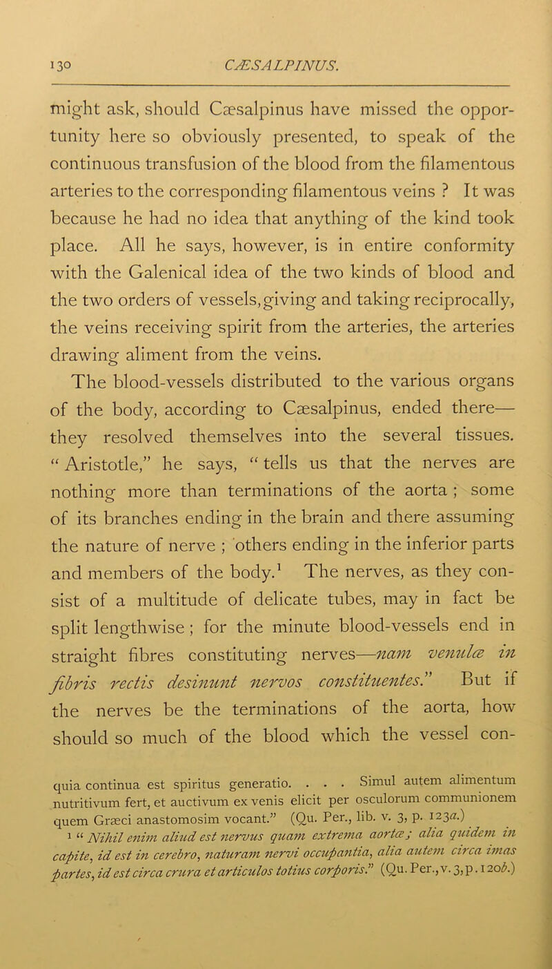 might ask, should Csesalpinus have missed the oppor- tunity here so obviously presented, to speak of the continuous transfusion of the blood from the filamentous arteries to the corresponding filamentous veins ? It was because he had no idea that anything of the kind took place. All he says, however, is in entire conformity with the Galenical idea of the two kinds of blood and the two orders of vessels,giving and taking reciprocally, the veins receiving spirit from the arteries, the arteries drawing aliment from the veins. The blood-vessels distributed to the various organs of the body, according to Csesalpinus, ended there— they resolved themselves into the several tissues. “ Aristotle,” he says, “ tells us that the nerves are nothing more than terminations of the aorta ; some of its branches ending in the brain and there assuming the nature of nerve ; others ending in the inferior parts and members of the body.1 The nerves, as they con- sist of a multitude of delicate tubes, may in fact be split lengthwise ; for the minute blood-vessels end in straight fibres constituting nerves—nam venulce in fibris rectis desinunt nervos constituentes.” But if the nerves be the terminations of the aorta, how should so much of the blood which the vessel con- quia continua est spiritus generatio. . . . Simul autem alimentum nutritivum fert, et auctivum ex venis elicit per osculorum communionem quem Graeci anastomosim vocant.” (Qu. Per., lib. v. 3, p. 123a.) 1 “ Nihil enivi aliud est nervus quam extrema aorta' j alia qiadem in capita, id est in cerebro, naturam nervi occupantia, alia autem circa imas partes, id est circa crura etarticulos totius corporis(Qu. Per.,v. 3,p. 120 b.)