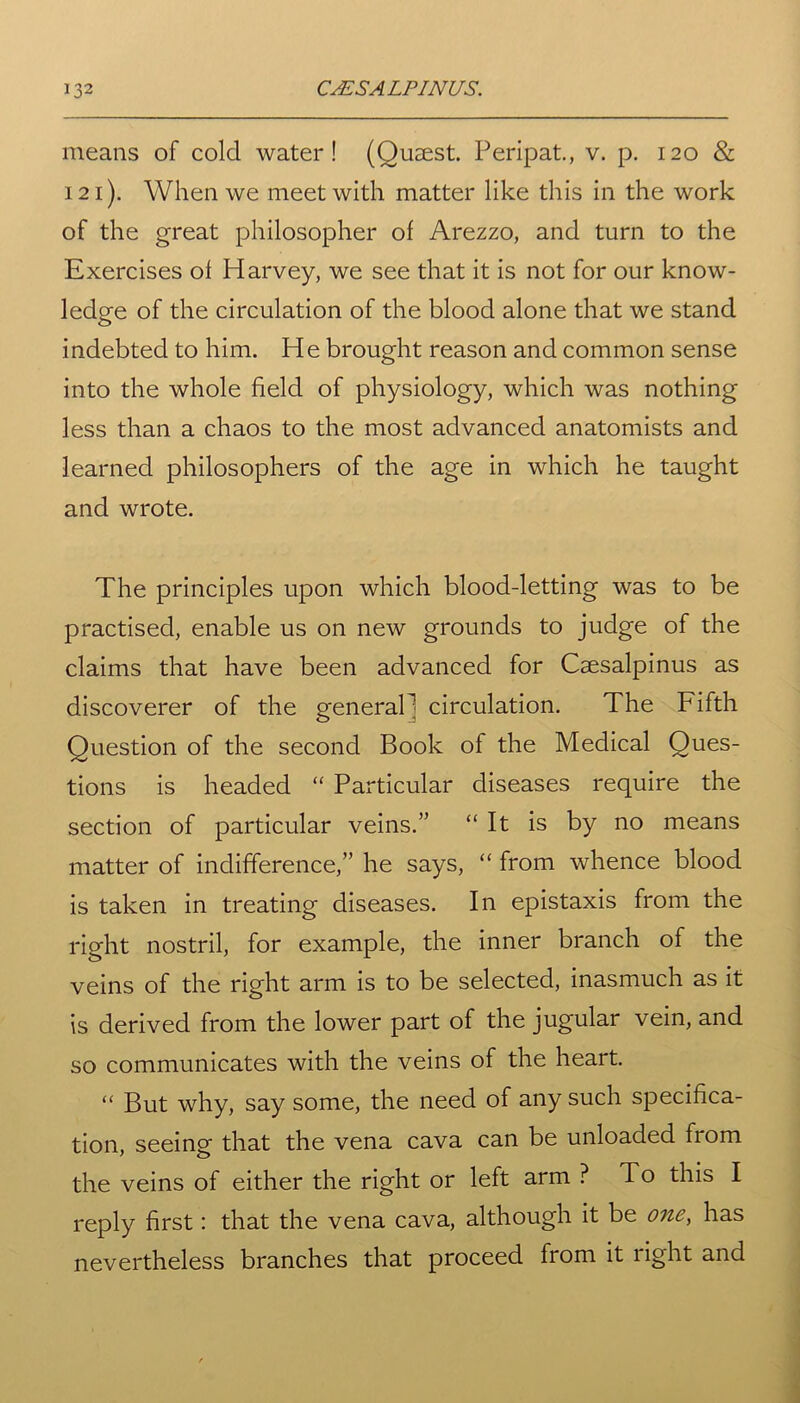means of cold water! (Ousest. Peripat., v. p. 120 & 121). When we meet with matter like this in the work of the great philosopher of Arezzo, and turn to the Exercises of Harvey, we see that it is not for our know- ledge of the circulation of the blood alone that we stand indebted to him. He brought reason and common sense into the whole field of physiology, which was nothing less than a chaos to the most advanced anatomists and learned philosophers of the age in which he taught and wrote. The principles upon which blood-letting was to be practised, enable us on new grounds to judge of the claims that have been advanced for Caesalpinus as discoverer of the generaP circulation. The Fifth Question of the second Book of the Medical Ques- tions is headed “ Particular diseases require the section of particular veins.” “ It is by no means matter of indifference,” he says, “ from whence blood is taken in treating diseases. In epistaxis from the right nostril, for example, the inner branch of the veins of the right arm is to be selected, inasmuch as it is derived from the lower part of the jugular vein, and so communicates with the veins of the heart. “ But why, say some, the need of any such specifica- tion, seeing that the vena cava can be unloaded from the veins of either the right or left arm ? To this I reply first: that the vena cava, although it be one, has nevertheless branches that proceed from it right and