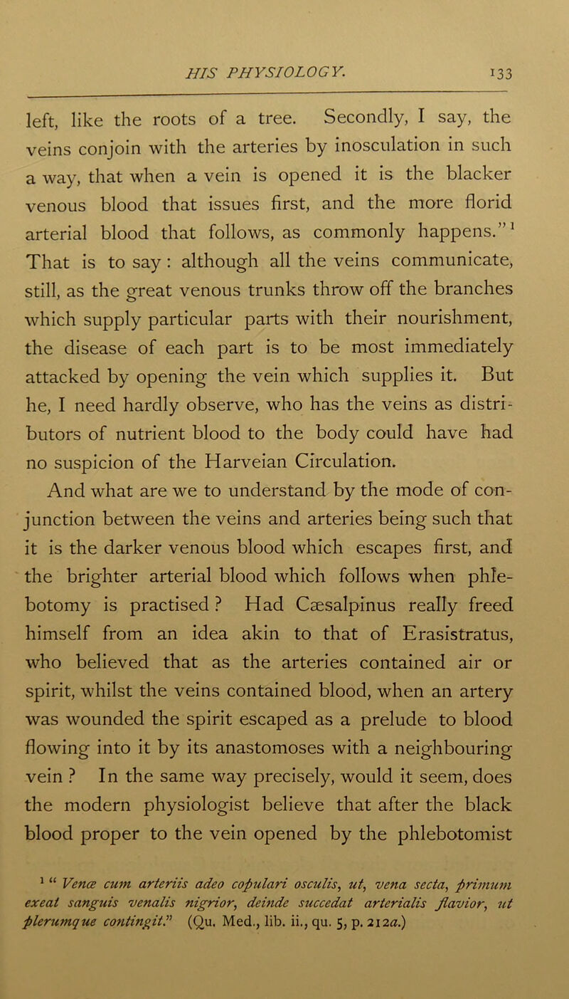 left, like the roots of a tree. Secondly, I say, the veins conjoin with the arteries by inosculation in such a way, that when a vein is opened it is the blacker venous blood that issues first, and the more florid arterial blood that follows, as commonly happens.”1 That is to say : although all the veins communicate, still, as the great venous trunks throw off the branches which supply particular parts with their nourishment, the disease of each part is to be most immediately attacked by opening the vein which supplies it. But he, I need hardly observe, who has the veins as distri- butors of nutrient blood to the body could have had no suspicion of the Harveian Circulation. And what are we to understand by the mode of con- junction between the veins and arteries being such that it is the darker venous blood which escapes first, and the brighter arterial blood which follows when phle- botomy is practised ? Had Csesalpinus really freed himself from an idea akin to that of Erasistratus, who believed that as the arteries contained air or spirit, whilst the veins contained blood, when an artery was wounded the spirit escaped as a prelude to blood flowing into it by its anastomoses with a neighbouring vein ? In the same way precisely, would it seem, does the modern physiologist believe that after the black blood proper to the vein opened by the phlebotomist 1 “ Vence cum arteriis adeo copulari osculis, ut, vena sccta, primuni exeat sanguis venalis nigrior, deinde succedat arterialis Jlavior, ut plerumque contingit(Qu. Med., lib. ii., qu. 5, p. 212a.)