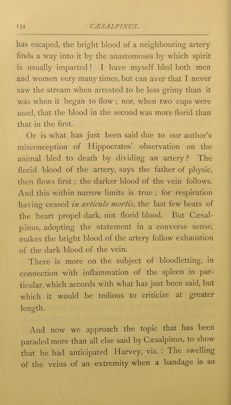has escaped, the bright blood of a neighbouring artery finds a way into it by the anastomoses by which spirit is usually imparted ! I have myself bled both men and women very many times, but can aver that I never saw the stream when arrested to be less grimy than it was when it began to flow ; nor, when two cups were used, that the blood in the second was more florid than that in the first. Or is what has just been said due to our author’s misconception of Hippocrates’ observation on the animal bled to death by dividing an artery ? The florid blood of the artery, says the father of physic, then flows first ; the darker blood of the vein follows. And this within narrow limits is true ; for respiration having ceased in articulo mortis, the last few beats of the heart propel dark, not florid blood. But Caesal- pinus, adopting the statement in a converse sense, makes the bright blood of the artery follow exhaustion of the dark blood of the vein. There is more on the subject of bloodletting, in connection with inflammation of the spleen in par- ticular, which accords with what has just been said, but which it would be tedious to criticize at greater length. And now we approach the topic that has been paraded more than all else said by Csesalpinus, to show that he had anticipated Harvey, viz. : The swelling of the veins of an extremity when a bandage is so