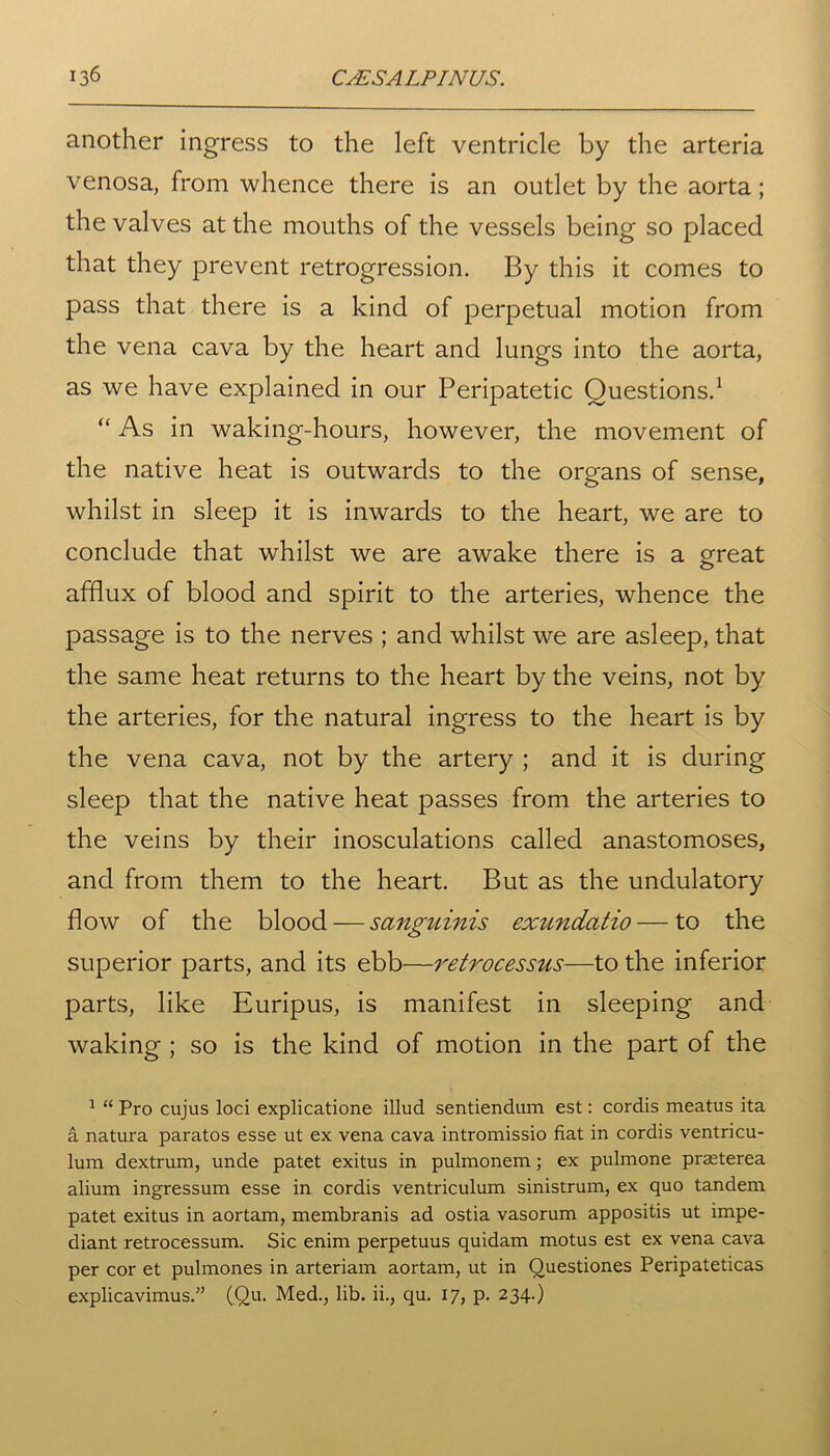 another ingress to the left ventricle by the arteria venosa, from whence there is an outlet by the aorta; the valves at the mouths of the vessels being so placed that they prevent retrogression. By this it comes to pass that there is a kind of perpetual motion from the vena cava by the heart and lungs into the aorta, as we have explained in our Peripatetic Questions.1 “ As in waking-hours, however, the movement of the native heat is outwards to the organs of sense, whilst in sleep it is inwards to the heart, we are to conclude that whilst we are awake there is a great afflux of blood and spirit to the arteries, whence the passage is to the nerves ; and whilst we are asleep, that the same heat returns to the heart by the veins, not by the arteries, for the natural ingress to the heart is by the vena cava, not by the artery ; and it is during sleep that the native heat passes from the arteries to the veins by their inosculations called anastomoses, and from them to the heart. But as the undulatory flow of the blood — sanguinis exundatio — to the superior parts, and its ebb—retrocessus—to the inferior parts, like Euripus, is manifest in sleeping and waking ; so is the kind of motion in the part of the 1 “ Pro cujus loci explicatione illud sentiendum est: cordis meatus ita a natura paratos esse ut ex vena cava intromissio fiat in cordis ventricu- lum dextrum, unde patet exitus in pulmonem; ex pulmone praeterea alium ingressum esse in cordis ventriculum sinistrum, ex quo tandem patet exitus in aortam, membranis ad ostia vasorum appositis ut impe- diant retrocessum. Sic enim perpetuus quidam motus est ex vena cava per cor et pulmones in arteriam aortam, ut in Questiones Peripateticas explicavimus.” (Qu. Med., lib. ii., qu. 17, p. 234.)
