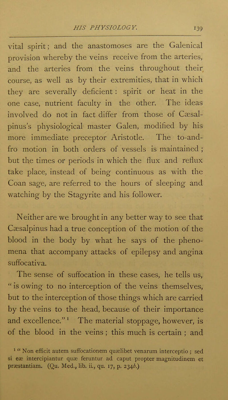vital spirit; and the anastomoses are the Galenical provision whereby the veins receive from the arteries, and the arteries from the veins throughout their course, as well as by their extremities, that in which they are severally deficient : spirit or heat in the one case, nutrient faculty in the other. The ideas involved do not in fact differ from those of Csesal- pinus’s physiological master Galen, modified by his more immediate preceptor Aristotle. The to-and- fro motion in both orders of vessels is maintained ; but the times or periods in which the flux and reflux take place, instead of being continuous as with the Coan sage, are referred to the hours of sleeping and watching by the Stagyrite and his follower. Neither are we brought in any better way to see that Caesalpinus had a true conception of the motion of the blood in the body by what he says of the pheno- mena that accompany attacks of epilepsy and angina suffocativa. The sense of suffocation in these cases, he tells us, “ is owing to no interception of the veins themselves, but to the interception of those things which are carried by the veins to the head, because of their importance and excellence.” 1 The material stoppage, however, is of the blood in the veins ; this much is certain ; and 1 “ Non efficit autem suffocationem quaelibet venarum interceptio ; sed si eae intercipiantur quae feruntur ad caput propter magnitudinem et praestantiam. (Qu. Med., lib. ii., qu. 17, p. 234^.)