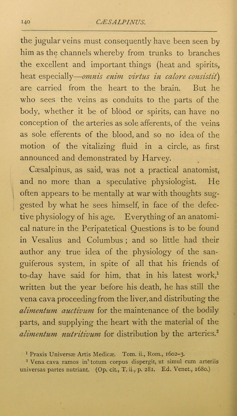 the jugular veins must consequently have been seen by him as the channels whereby from trunks to branches the excellent and important things (heat and spirits, heat especially—omnis enim virtus in calore consistit) are carried from the heart to the brain. But he who sees the veins as conduits to the parts of the body, whether it be of blood or spirits, can have no conception of the arteries as sole afferents, of the veins as sole efferents of the blood, and so no idea of the motion of the vitalizing fluid in a circle, as first announced and demonstrated by Harvey. Caesalpinus, as said, was not a practical anatomist, and no more than a speculative physiologist. He often appears to be mentally at war with thoughts sug- gested by what he sees himself, in face of the defec- tive physiology of his age. Everything of an anatomi- cal nature in the Peripatetical Questions is to be found in Vesalius and Columbus ; and so little had their author any true idea of the physiology of the san- guiferous system, in spite of all that his friends of to-day have said for him, that in his latest work,1 written but the year before his death, he has still the vena cava proceeding from the liver, and distributing the alimentum auctivum for the maintenance of the bodily parts, and supplying the heart with the material of the alimentum nutritivum for distribution by the arteries.2 1 Praxis Universse Artis Medico. Tom. ii., Rom., 1602-3. 2 Vena cava ramos in' totum corpus dispergit, ut simul cum arteriis universas partes nutriant. (Op. cit., T. ii., p. 281. Ed. Venet., 1680.)