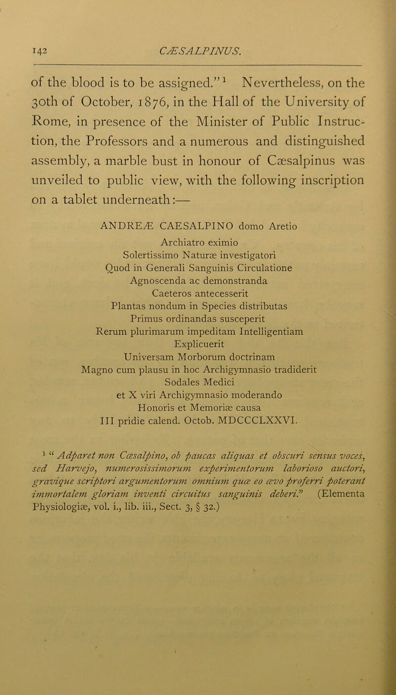 of the blood is to be assigned.”1 Nevertheless, on the 30th of October, 1876, in the Hall of the University of Rome, in presence of the Minister of Public Instruc- tion, the Professors and a numerous and distinguished assembly, a marble bust in honour of Caesalpinus was unveiled to public view, with the following inscription on a tablet underneath:— ANDREW CAESALPINO domo Aretio Archiatro eximio Solertissimo Naturae investigatori Quod in Generali Sanguinis Circulatione Agnoscenda ac demonstranda Caeteros antecesserit Plantas nondum in Species distributas Primus ordinandas susceperit Rerum plurimarum impeditam Intelligentiam Explicuerit Universam Morborum doctrinam Magno cum plausu in hoc Archigymnasio tradiderit Sodales Medici et X viri Archigymnasio moderando Honoris et Memoriae causa III pridie calend. Octob. MDCCCLXXVI. 1 “ Adparet non Ccesalpino, ob paucas aliquas et obscuri sensus voces, sed Harvejo, numerosissimorum experimentorum laborioso auctori, gravique scriptori argumentorum omnium qua; eo cevo proferri poteranl immortalem gloriam inventi circuitus sanguinis deberiP (Elementa Physiologiae, vol. i., lib. iii., Sect. 3, § 32.)