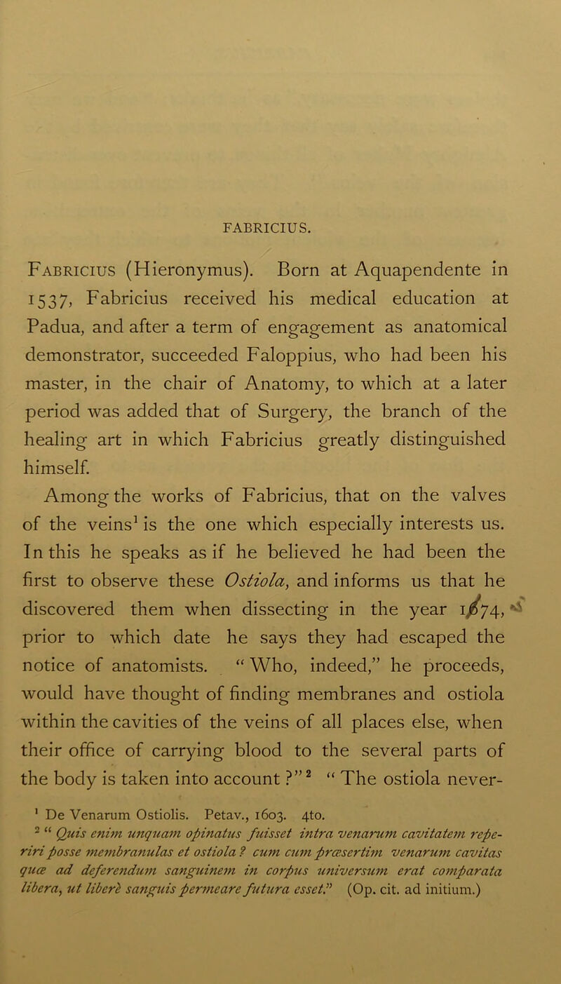 Fabricius (Hieronymus). Born at Aquapendente in 1537, Fabricius received his medical education at Padua, and after a term of engagement as anatomical demonstrator, succeeded Faloppius, who had been his master, in the chair of Anatomy, to which at a later period was added that of Surgery, the branch of the healing art in which Fabricius greatly distinguished himself. Among the works of Fabricius, that on the valves of the veins1 is the one which especially interests us. In this he speaks as if he believed he had been the first to observe these Ostiola, and informs us that he discovered them when dissecting in the year 1/74, ■'» prior to which date he says they had escaped the notice of anatomists. “ Who, indeed,” he proceeds, would have thought of finding membranes and ostiola within the cavities of the veins of all places else, when their office of carrying blood to the several parts of the body is taken into account ?”2 “ The ostiola never- 1 De Venarum Ostiolis. Petav., 1603. 4to. 2 “ Quis enim unquam opinatus fuisset intra venarum cavitatem repe- riri posse membranulas et ostiola ? cum cum proe.sertim venarum cavitas quce ad defere7idum sanguinem in corpus universum erat comparata libera, ut liberl sanguis permeare futura esset ” (Op. cit. ad initium.)