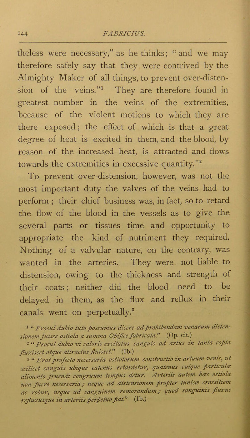 theless were necessary,” as he thinks; “and we may therefore safely say that they were contrived by the Almighty Maker of all things, to prevent over-disten- sion of the veins.”1 They are therefore found in greatest number in the veins of the extremities, because of the violent motions to which they are there exposed; the effect of which is that a great degree of heat is excited in them, and the blood, by reason of the increased heat, is attracted and flows towards the extremities in excessive quantity.”2 To prevent over-distension, however, was not the most important duty the valves of the veins had to perform ; their chief business was, in fact, so to retard the flow of the blood in the vessels as to give the several parts or tissues time and opportunity to appropriate the kind of nutriment they required. Nothing of a valvular nature, on the contrary, was wanted in the arteries. They were not liable to distension, owing to the thickness and strength of their coats; neither did the blood need to be delayed in them, as the flux and reflux in their canals went on perpetually.3 1 “ Procul dubio tuto possumus dicere ad prohibendam venarum disten- sionem fuisse ostiola a summa Opifice fabricator (Op. cit.) 2 “ Procul dubio vi caloris excitotus sanguis ad artus in tonto copia fluxisset atque attractus fluisset.” (lb.) 3 “ Eratprofecto necessaria ostiolorum constructio in artuum veins, ut scilicet sanguis ubique eatenus retardetur, quatenus cuique particula alimento fruendi congruum tempus detur. Arteriis autem luzc ostiola non fuere necessaria; neque ad distensionem propter tunicce crassitiem ac robur, neque ad sanguinem remorandum j quod sanguinis Jluxus refluxusque in arteriisperpetuo fiat.” (Ib.)