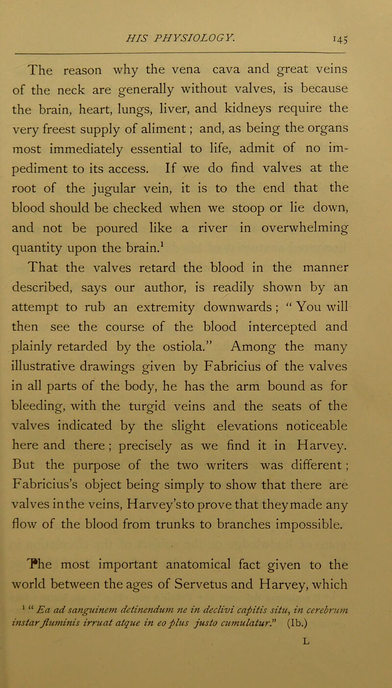 *45 The reason why the vena cava and great veins of the neck are generally without valves, is because the brain, heart, lungs, liver, and kidneys require the very freest supply of aliment; and, as being the organs most immediately essential to life, admit of no im- pediment to its access. If we do find valves at the root of the jugular vein, it is to the end that the blood should be checked when we stoop or lie down, and not be poured like a river in overwhelming quantity upon the brain.1 That the valves retard the blood in the manner described, says our author, is readily shown by an attempt to rub an extremity downwards; “ You will then see the course of the blood intercepted and plainly retarded by the ostiola.” Among the many illustrative drawings given by Fabricius of the valves in all parts of the body, he has the arm bound as for bleeding, with the turgid veins and the seats of the valves indicated by the slight elevations noticeable here and there ; precisely as we find it in Harvey. But the purpose of the two writers was different; Fabricius’s object being simply to show that there are valves in the veins, Harvey’s to prove that they made any flow of the blood from trunks to branches impossible. The most important anatomical fact given to the world between the ages of Servetus and Harvey, which 1 “ Ea ad sanguinem detinenduni ne in declivi capitis situ, in cerebrum instar Jlurninis irruat atque in eo plus jus to cumulatur(Ib.) L