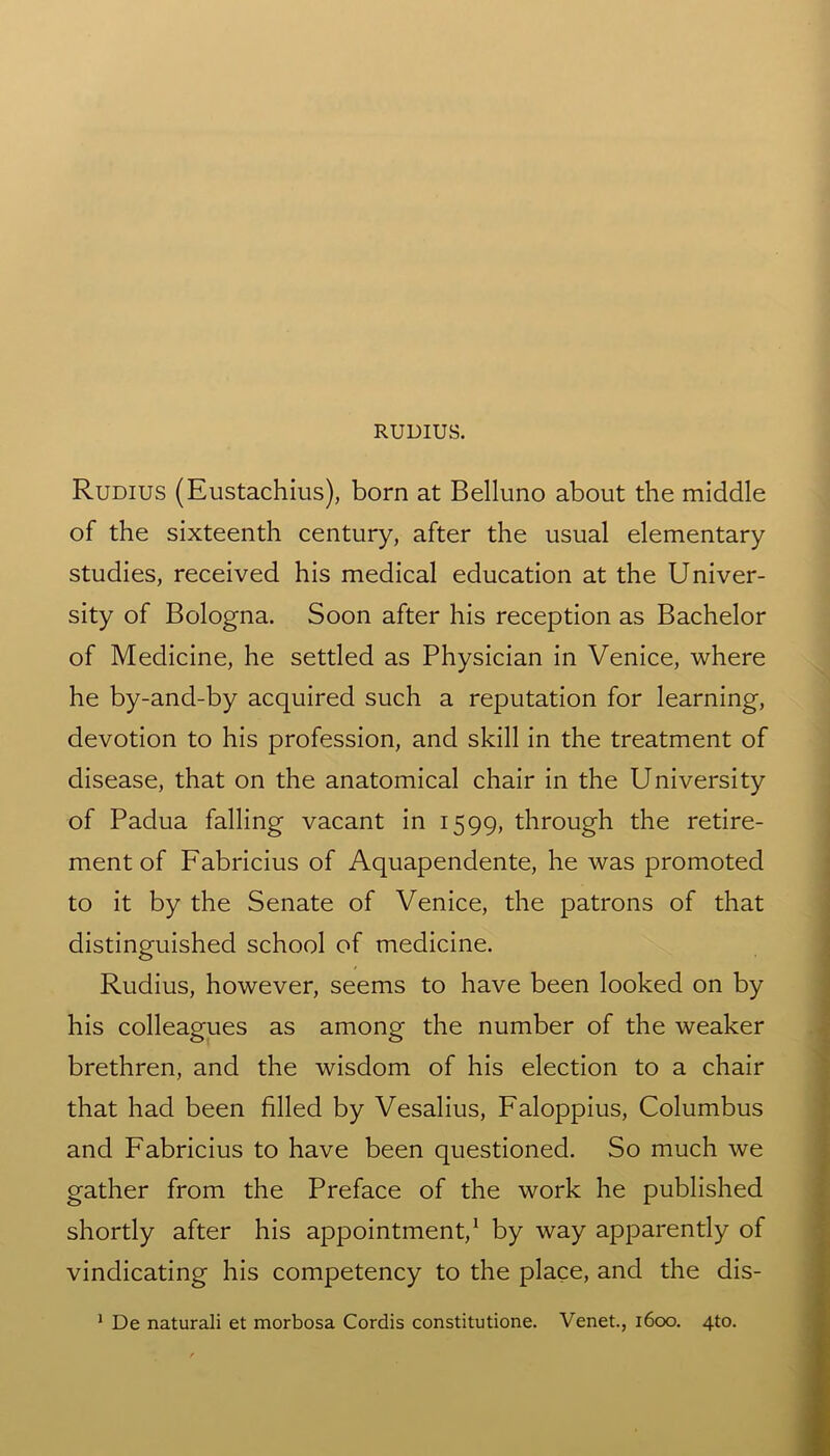 Rudius (Eustachius), born at Belluno about the middle of the sixteenth century, after the usual elementary studies, received his medical education at the Univer- sity of Bologna. Soon after his reception as Bachelor of Medicine, he settled as Physician in Venice, where he by-and-by acquired such a reputation for learning, devotion to his profession, and skill in the treatment of disease, that on the anatomical chair in the University of Padua falling vacant in 1599, through the retire- ment of Fabricius of Aquapendente, he was promoted to it by the Senate of Venice, the patrons of that distinguished school of medicine. Rudius, however, seems to have been looked on by his colleagues as among the number of the weaker brethren, and the wisdom of his election to a chair that had been filled by Vesalius, Faloppius, Columbus and Fabricius to have been questioned. So much we gather from the Preface of the work he published shortly after his appointment,1 by way apparently of vindicating his competency to the place, and the dis-