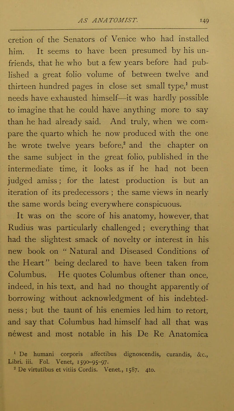 cretion of the Senators of Venice who had installed him. It seems to have been presumed by his un- friends, that he who but a few years before had pub- lished a great folio volume of between twelve and thirteen hundred pages in close set small type,1 must needs have exhausted himself—it was hardly possible to imagine that he could have anything more to say than he had already said. And truly, when we com- pare the quarto which he now produced with the one he wrote twelve years before,2 and the chapter on the same subject in the great folio, published in the intermediate time, it looks as if he had not been judged amiss; for the latest production is but an iteration of its predecessors ; the same views in nearly the same words being everywhere conspicuous. It was on the score of his anatomy, however, that Rudius was particularly challenged ; everything that had the slightest smack of novelty or interest in his new book on “ Natural and Diseased Conditions of the Heart” being declared to have been taken from Columbus. He quotes Columbus oftener than once, indeed, in his text, and had no thought apparently of borrowing without acknowledgment of his indebted- ness ; but the taunt of his enemies led him to retort, and say that Columbus had himself had all that was newest and most notable in his De Re Anatomica 1 De humani corporis affectibus dignoscendis, curandis, &c., Libri. iii. Fol. Venet, 1590-95-97. 2 De virtutibus et vitiis Cordis. Venet., 1587. 4to.
