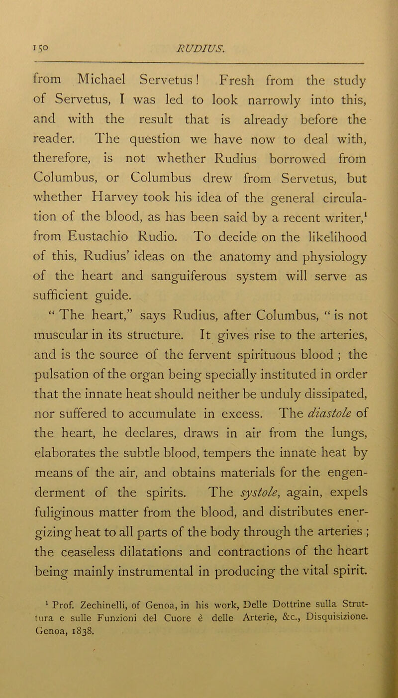 from Michael Servetus! Fresh from the study of Servetus, I was led to look narrowly into this, and with the result that is already before the reader. The question we have now to deal with, therefore, is not whether Rudius borrowed from Columbus, or Columbus drew from Servetus, but whether Harvey took his idea of the general circula- tion of the blood, as has been said by a recent writer,1 from Eustachio Rudio. To decide on the likelihood of this, Rudius’ ideas on the anatomy and physiology of the heart and sanguiferous system will serve as sufficient guide. “ The heart,” says Rudius, after Columbus, “ is not muscular in its structure. It gives rise to the arteries, and is the source of the fervent spirituous blood ; the pulsation of the organ being specially instituted in order that the innate heat should neither be unduly dissipated, nor suffered to accumulate in excess. The diastole of the heart, he declares, draws in air from the lungs, elaborates the subtle blood, tempers the innate heat by means of the air, and obtains materials for the engen- derment of the spirits. The systole, again, expels fuliginous matter from the blood, and distributes ener- gizing heat to all parts of the body through the arteries ; the ceaseless dilatations and contractions of the heart being mainly instrumental in producing the vital spirit. 1 Prof. Zechinelli, of Genoa, in his work, Delle Dottrine sulla Strut- tura e sulle Funzioni del Cuore e delle Arterie, &c., Disquisizione. Genoa, 1838.