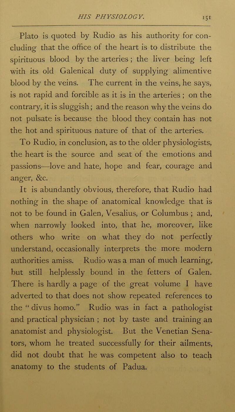 Plato is quoted by Rudio as his authority for con- cluding- that the office of the heart is to distribute the o spirituous blood by the arteries; the liver being left with its old Galenical duty of supplying alimentive blood by the veins. The current in the veins, he says, is not rapid and forcible as it is in the arteries ; on the contrary, it is sluggish; and the reason why the veins do not pulsate is because the blood they contain has not the hot and spirituous nature of that of the arteries. To Rudio, in conclusion, as to the older physiologists, the heart is the source and seat of the emotions and passions—love and hate, hope and fear, courage and anger, &c. It is abundantly obvious, therefore, that Rudio had nothing in the shape of anatomical knowledge that is not to be found in Galen, Vesalius, or Columbus ; and, when narrowly looked into, that he, moreover,, like others who write on what they do not perfectly understand, occasionally interprets the more modern authorities amiss. Rudio was a man of much learning, but still helplessly bound in the fetters of Galen. There is hardly a page of the great volume I have adverted to that does not show repeated references to the “ divus homo.” Rudio was in fact a pathologist and practical physician ; not by taste and training an anatomist and physiologist. But the Venetian Sena- tors, whom he treated successfully for their ailments, did not doubt that he was competent also to teach anatomy to the students of Padua.