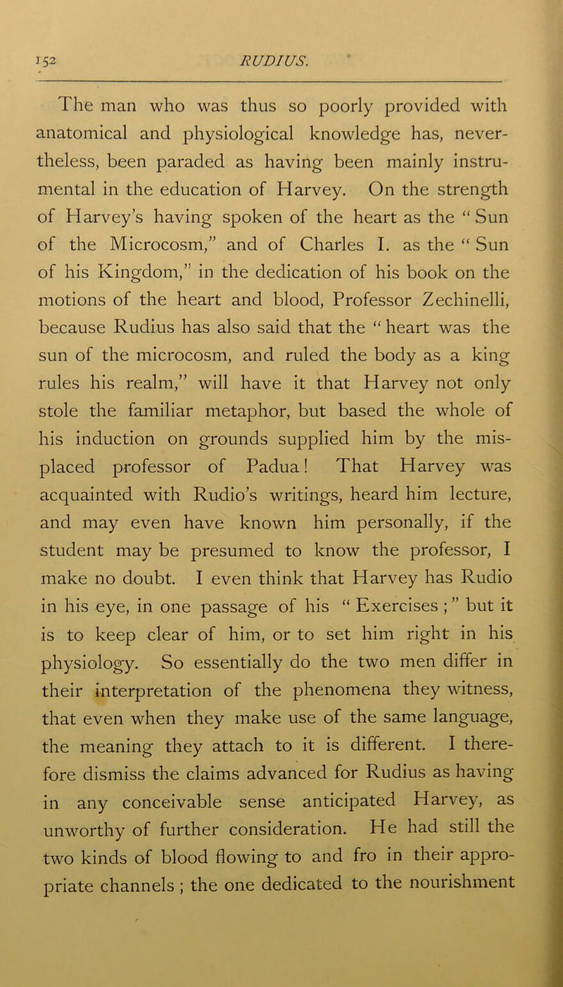 The man who was thus so poorly provided with anatomical and physiological knowledge has, never- theless, been paraded as having been mainly instru- mental in the education of Harvey. On the strength of Harvey’s having spoken of the heart as the “Sun of the Microcosm,” and of Charles I. as the “ Sun of his Kingdom,” in the dedication of his book on the motions of the heart and blood, Professor Zechinelli, because Rudius has also said that the “ heart was the sun of the microcosm, and ruled the body as a king rules his realm,” will have it that Harvey not only stole the familiar metaphor, but based the whole of his induction on grounds supplied him by the mis- placed professor of Padua! That Harvey was acquainted with Rudio’s writings, heard him lecture, and may even have known him personally, if the student may be presumed to know the professor, I make no doubt. I even think that Harvey has Rudio in his eye, in one passage of his “ Exercises ; ” but it is to keep clear of him, or to set him right in his physiology. So essentially do the two men differ in their interpretation of the phenomena they witness, that even when they make use of the same language, the meaning they attach to it is different. I there- fore dismiss the claims advanced for Rudius as having in any conceivable sense anticipated Harvey, as unworthy of further consideration. He had still the two kinds of blood flowing to and fro in their appro- priate channels; the one dedicated to the nourishment