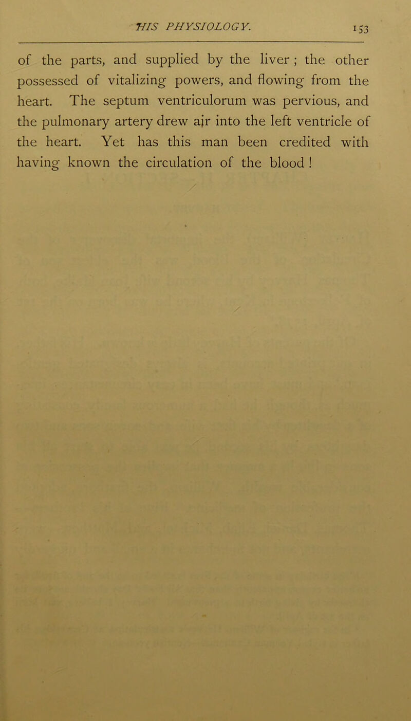 of the parts, and supplied by the liver ; the other possessed of vitalizing powers, and flowing from the heart. The septum ventriculorum was pervious, and the pulmonary artery drew air into the left ventricle of the heart. Yet has this man been credited with having known the circulation of the blood !