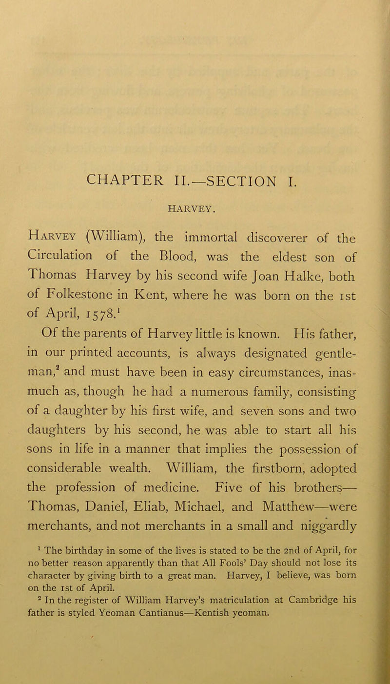 CHAPTER II.—SECTION I. HARVEY. Harvey (William), the immortal discoverer of the Circulation of the Blood, was the eldest son of Thomas Harvey by his second wife Joan Halke, both of Folkestone in Kent, where he was born on the ist of April, 15 78.1 Of the parents of Harvey little is known. His father, in our printed accounts, is always designated gentle- man,2 and must have been in easy circumstances, inas- much as, though he had a numerous family, consisting of a daughter by his first wife, and seven sons and two daughters by his second, he was able to start all his sons in life in a manner that implies the possession of considerable wealth. William, the firstborn, adopted the profession of medicine. Five of his brothers— Thomas, Daniel, Eliab, Michael, and Matthew—were merchants, and not merchants in a small and niggardly 1 The birthday in some of the lives is stated to be the 2nd of April, for no better reason apparently than that All Fools’ Day should not lose its character by giving birth to a great man. Harvey, I believe, was born on the ist of April. 2 In the register of William Harvey’s matriculation at Cambridge his father is styled Yeoman Cantianus—Kentish yeoman.
