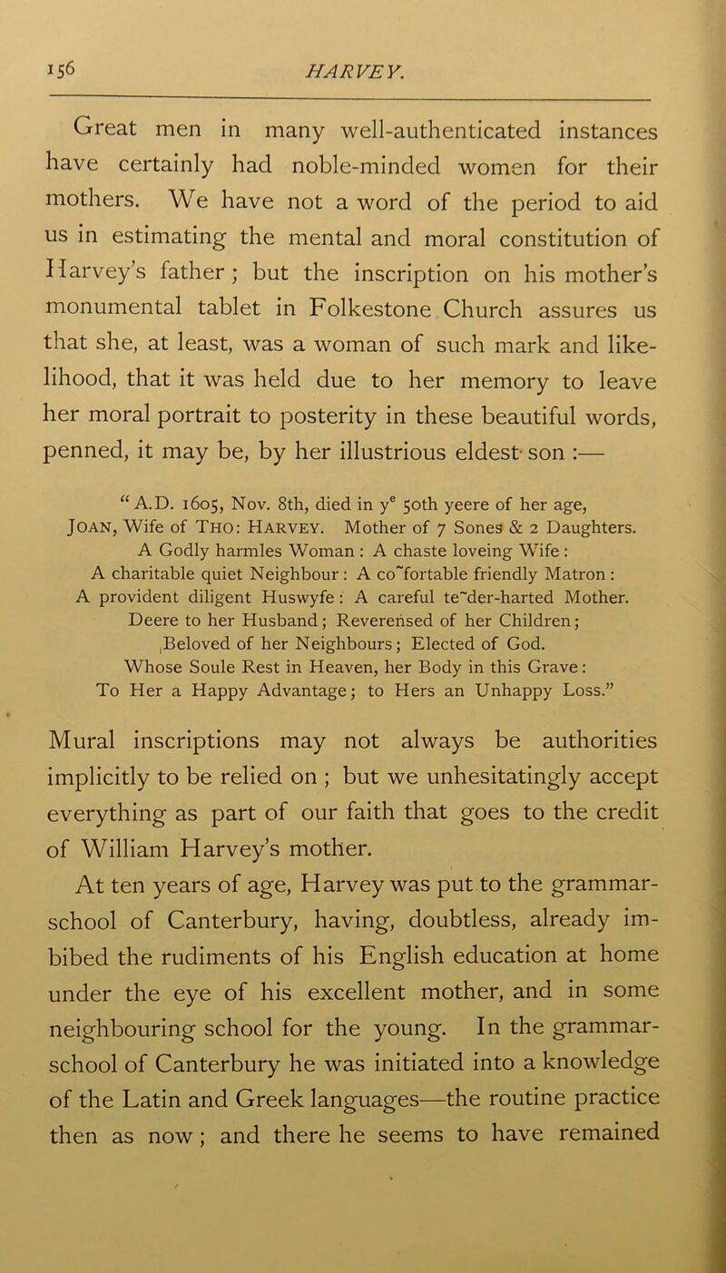 Great men in many well-authenticated instances have certainly had noble-minded women for their mothers. We have not a word of the period to aid us in estimating the mental and moral constitution of Harvey’s father; but the inscription on his mother’s monumental tablet in Folkestone Church assures us that she, at least, was a woman of such mark and like- lihood, that it was held due to her memory to leave her moral portrait to posterity in these beautiful words, penned, it may be, by her illustrious eldest son :— “ A.D. 1605, Nov. 8th, died in ye 50th yeere of her age, Joan, Wife of Tho: Harvey. Mother of 7 Sones & 2 Daughters. A Godly harmles Woman : A chaste loveing Wife : A charitable quiet Neighbour : A co~fortable friendly Matron : A provident diligent Huswyfe: A careful te~der-harted Mother. Deere to her Husband; Reverensed of her Children; ,Beloved of her Neighbours; Elected of God. Whose Soule Rest in Heaven, her Body in this Grave: To Her a Happy Advantage; to Hers an Unhappy Loss.” Mural inscriptions may not always be authorities implicitly to be relied on ; but we unhesitatingly accept everything as part of our faith that goes to the credit of William Harvey’s mother. At ten years of age, Harvey was put to the grammar- school of Canterbury, having, doubtless, already im- bibed the rudiments of his English education at home under the eye of his excellent mother, and in some neighbouring school for the young. In the grammar- school of Canterbury he was initiated into a knowledge of the Latin and Greek languages—the routine practice then as now; and there he seems to have remained